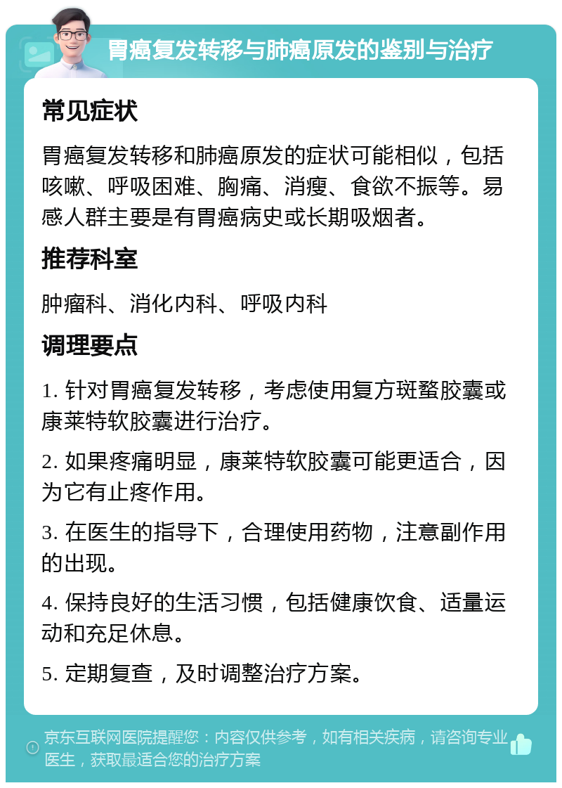 胃癌复发转移与肺癌原发的鉴别与治疗 常见症状 胃癌复发转移和肺癌原发的症状可能相似，包括咳嗽、呼吸困难、胸痛、消瘦、食欲不振等。易感人群主要是有胃癌病史或长期吸烟者。 推荐科室 肿瘤科、消化内科、呼吸内科 调理要点 1. 针对胃癌复发转移，考虑使用复方斑蝥胶囊或康莱特软胶囊进行治疗。 2. 如果疼痛明显，康莱特软胶囊可能更适合，因为它有止疼作用。 3. 在医生的指导下，合理使用药物，注意副作用的出现。 4. 保持良好的生活习惯，包括健康饮食、适量运动和充足休息。 5. 定期复查，及时调整治疗方案。