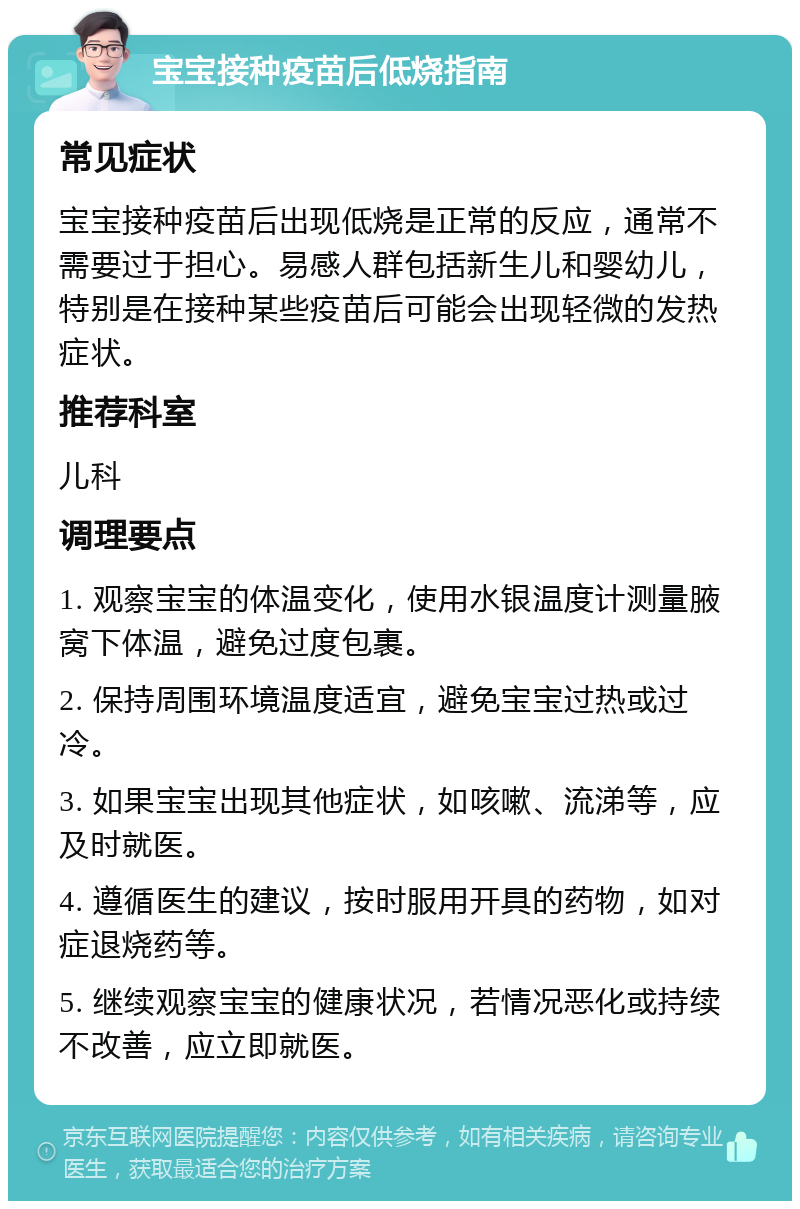 宝宝接种疫苗后低烧指南 常见症状 宝宝接种疫苗后出现低烧是正常的反应，通常不需要过于担心。易感人群包括新生儿和婴幼儿，特别是在接种某些疫苗后可能会出现轻微的发热症状。 推荐科室 儿科 调理要点 1. 观察宝宝的体温变化，使用水银温度计测量腋窝下体温，避免过度包裹。 2. 保持周围环境温度适宜，避免宝宝过热或过冷。 3. 如果宝宝出现其他症状，如咳嗽、流涕等，应及时就医。 4. 遵循医生的建议，按时服用开具的药物，如对症退烧药等。 5. 继续观察宝宝的健康状况，若情况恶化或持续不改善，应立即就医。