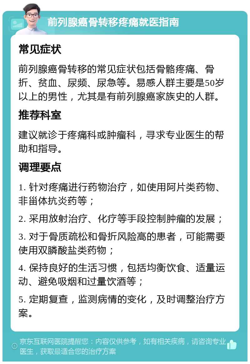 前列腺癌骨转移疼痛就医指南 常见症状 前列腺癌骨转移的常见症状包括骨骼疼痛、骨折、贫血、尿频、尿急等。易感人群主要是50岁以上的男性，尤其是有前列腺癌家族史的人群。 推荐科室 建议就诊于疼痛科或肿瘤科，寻求专业医生的帮助和指导。 调理要点 1. 针对疼痛进行药物治疗，如使用阿片类药物、非甾体抗炎药等； 2. 采用放射治疗、化疗等手段控制肿瘤的发展； 3. 对于骨质疏松和骨折风险高的患者，可能需要使用双膦酸盐类药物； 4. 保持良好的生活习惯，包括均衡饮食、适量运动、避免吸烟和过量饮酒等； 5. 定期复查，监测病情的变化，及时调整治疗方案。