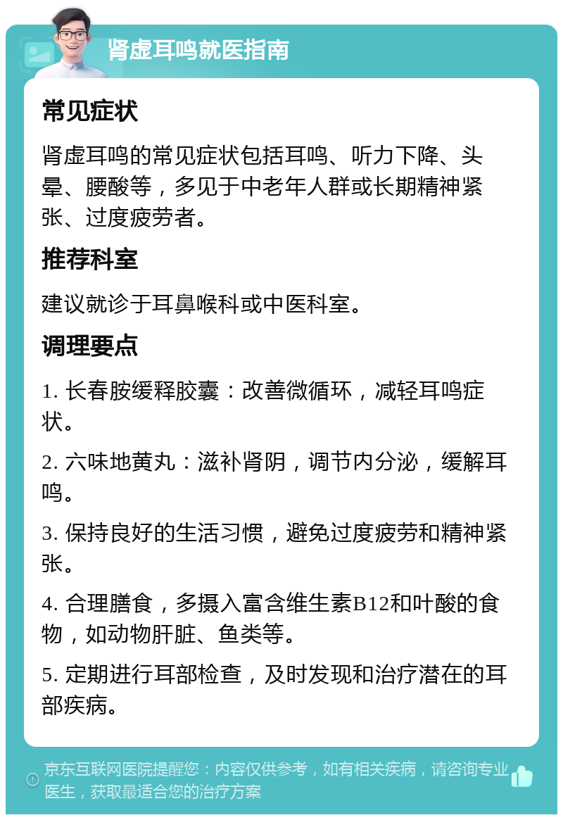 肾虚耳鸣就医指南 常见症状 肾虚耳鸣的常见症状包括耳鸣、听力下降、头晕、腰酸等，多见于中老年人群或长期精神紧张、过度疲劳者。 推荐科室 建议就诊于耳鼻喉科或中医科室。 调理要点 1. 长春胺缓释胶囊：改善微循环，减轻耳鸣症状。 2. 六味地黄丸：滋补肾阴，调节内分泌，缓解耳鸣。 3. 保持良好的生活习惯，避免过度疲劳和精神紧张。 4. 合理膳食，多摄入富含维生素B12和叶酸的食物，如动物肝脏、鱼类等。 5. 定期进行耳部检查，及时发现和治疗潜在的耳部疾病。