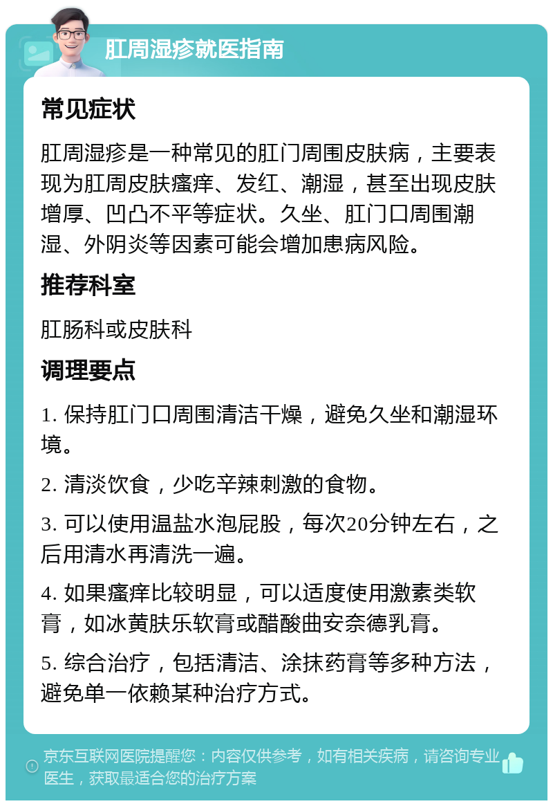 肛周湿疹就医指南 常见症状 肛周湿疹是一种常见的肛门周围皮肤病，主要表现为肛周皮肤瘙痒、发红、潮湿，甚至出现皮肤增厚、凹凸不平等症状。久坐、肛门口周围潮湿、外阴炎等因素可能会增加患病风险。 推荐科室 肛肠科或皮肤科 调理要点 1. 保持肛门口周围清洁干燥，避免久坐和潮湿环境。 2. 清淡饮食，少吃辛辣刺激的食物。 3. 可以使用温盐水泡屁股，每次20分钟左右，之后用清水再清洗一遍。 4. 如果瘙痒比较明显，可以适度使用激素类软膏，如冰黄肤乐软膏或醋酸曲安奈德乳膏。 5. 综合治疗，包括清洁、涂抹药膏等多种方法，避免单一依赖某种治疗方式。