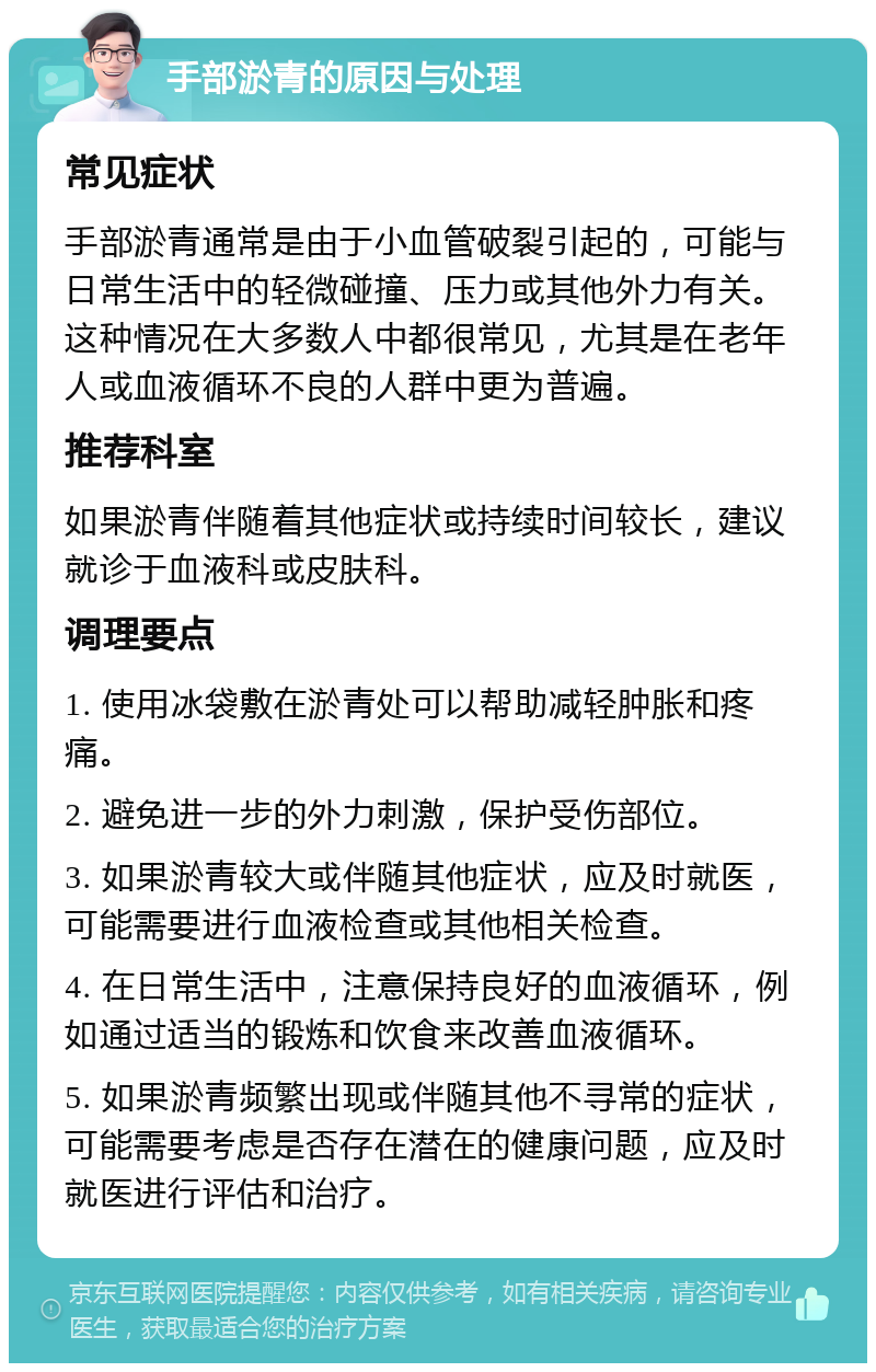 手部淤青的原因与处理 常见症状 手部淤青通常是由于小血管破裂引起的，可能与日常生活中的轻微碰撞、压力或其他外力有关。这种情况在大多数人中都很常见，尤其是在老年人或血液循环不良的人群中更为普遍。 推荐科室 如果淤青伴随着其他症状或持续时间较长，建议就诊于血液科或皮肤科。 调理要点 1. 使用冰袋敷在淤青处可以帮助减轻肿胀和疼痛。 2. 避免进一步的外力刺激，保护受伤部位。 3. 如果淤青较大或伴随其他症状，应及时就医，可能需要进行血液检查或其他相关检查。 4. 在日常生活中，注意保持良好的血液循环，例如通过适当的锻炼和饮食来改善血液循环。 5. 如果淤青频繁出现或伴随其他不寻常的症状，可能需要考虑是否存在潜在的健康问题，应及时就医进行评估和治疗。