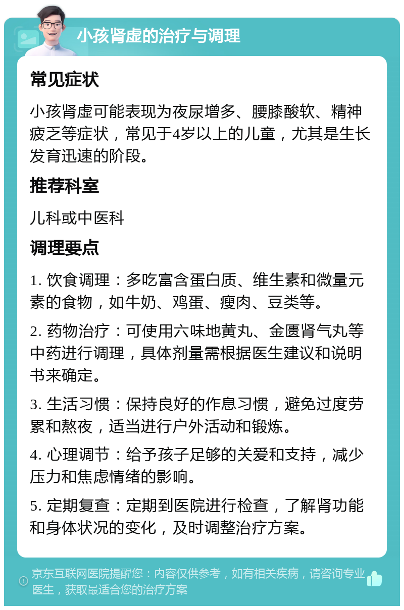 小孩肾虚的治疗与调理 常见症状 小孩肾虚可能表现为夜尿增多、腰膝酸软、精神疲乏等症状，常见于4岁以上的儿童，尤其是生长发育迅速的阶段。 推荐科室 儿科或中医科 调理要点 1. 饮食调理：多吃富含蛋白质、维生素和微量元素的食物，如牛奶、鸡蛋、瘦肉、豆类等。 2. 药物治疗：可使用六味地黄丸、金匮肾气丸等中药进行调理，具体剂量需根据医生建议和说明书来确定。 3. 生活习惯：保持良好的作息习惯，避免过度劳累和熬夜，适当进行户外活动和锻炼。 4. 心理调节：给予孩子足够的关爱和支持，减少压力和焦虑情绪的影响。 5. 定期复查：定期到医院进行检查，了解肾功能和身体状况的变化，及时调整治疗方案。