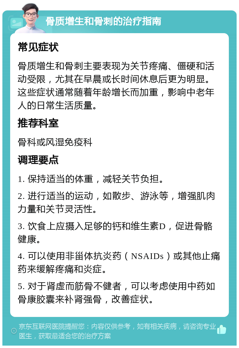 骨质增生和骨刺的治疗指南 常见症状 骨质增生和骨刺主要表现为关节疼痛、僵硬和活动受限，尤其在早晨或长时间休息后更为明显。这些症状通常随着年龄增长而加重，影响中老年人的日常生活质量。 推荐科室 骨科或风湿免疫科 调理要点 1. 保持适当的体重，减轻关节负担。 2. 进行适当的运动，如散步、游泳等，增强肌肉力量和关节灵活性。 3. 饮食上应摄入足够的钙和维生素D，促进骨骼健康。 4. 可以使用非甾体抗炎药（NSAIDs）或其他止痛药来缓解疼痛和炎症。 5. 对于肾虚而筋骨不健者，可以考虑使用中药如骨康胶囊来补肾强骨，改善症状。