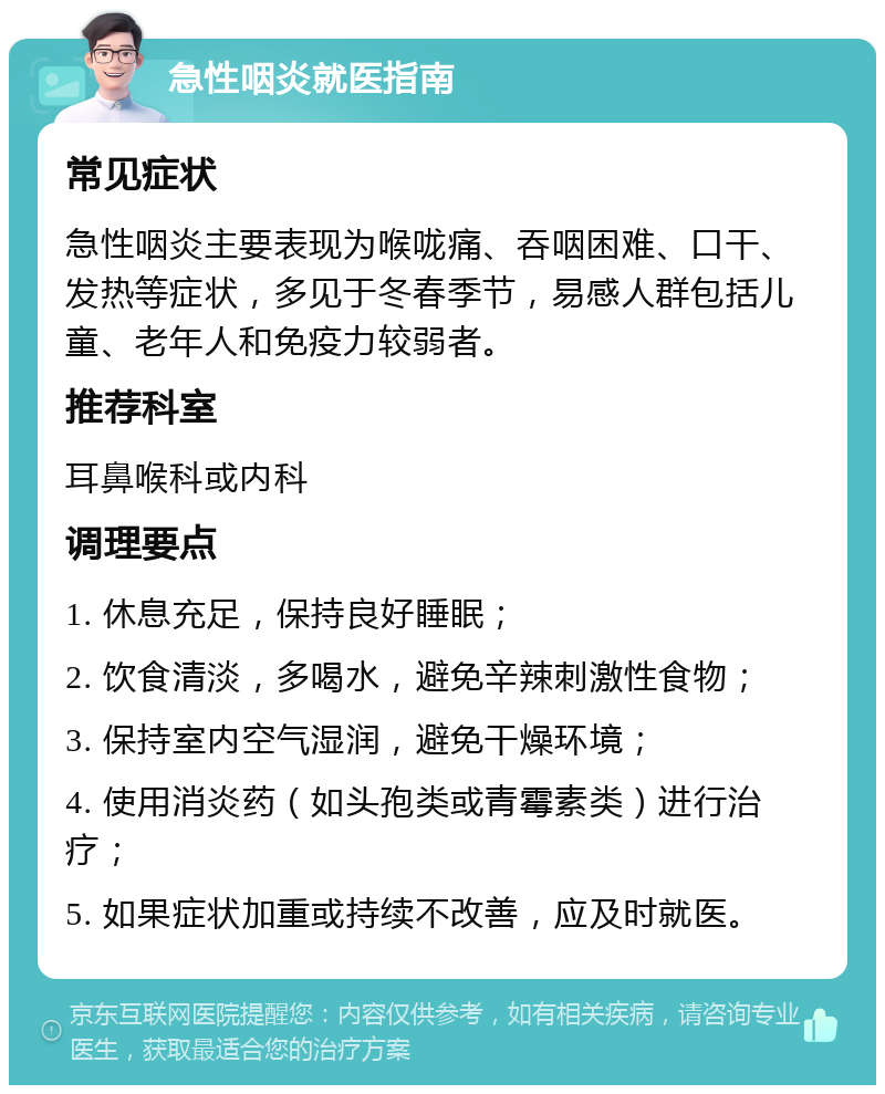 急性咽炎就医指南 常见症状 急性咽炎主要表现为喉咙痛、吞咽困难、口干、发热等症状，多见于冬春季节，易感人群包括儿童、老年人和免疫力较弱者。 推荐科室 耳鼻喉科或内科 调理要点 1. 休息充足，保持良好睡眠； 2. 饮食清淡，多喝水，避免辛辣刺激性食物； 3. 保持室内空气湿润，避免干燥环境； 4. 使用消炎药（如头孢类或青霉素类）进行治疗； 5. 如果症状加重或持续不改善，应及时就医。