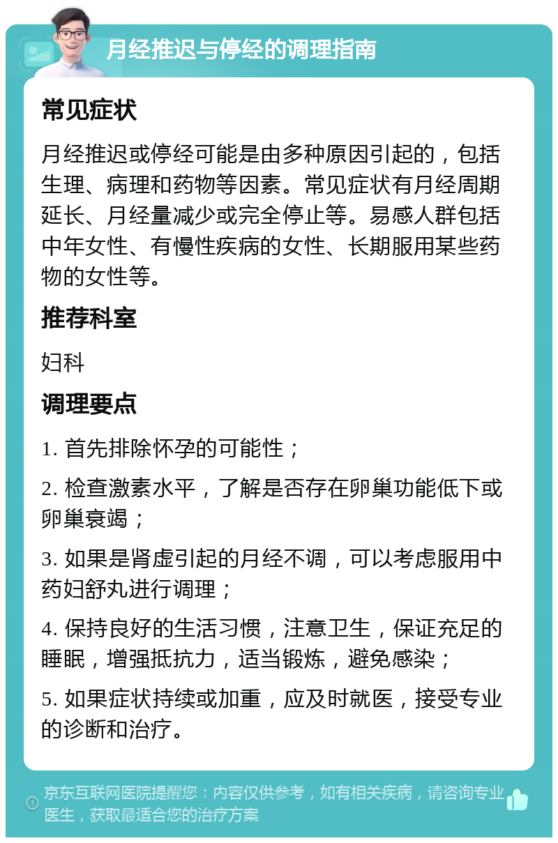 月经推迟与停经的调理指南 常见症状 月经推迟或停经可能是由多种原因引起的，包括生理、病理和药物等因素。常见症状有月经周期延长、月经量减少或完全停止等。易感人群包括中年女性、有慢性疾病的女性、长期服用某些药物的女性等。 推荐科室 妇科 调理要点 1. 首先排除怀孕的可能性； 2. 检查激素水平，了解是否存在卵巢功能低下或卵巢衰竭； 3. 如果是肾虚引起的月经不调，可以考虑服用中药妇舒丸进行调理； 4. 保持良好的生活习惯，注意卫生，保证充足的睡眠，增强抵抗力，适当锻炼，避免感染； 5. 如果症状持续或加重，应及时就医，接受专业的诊断和治疗。