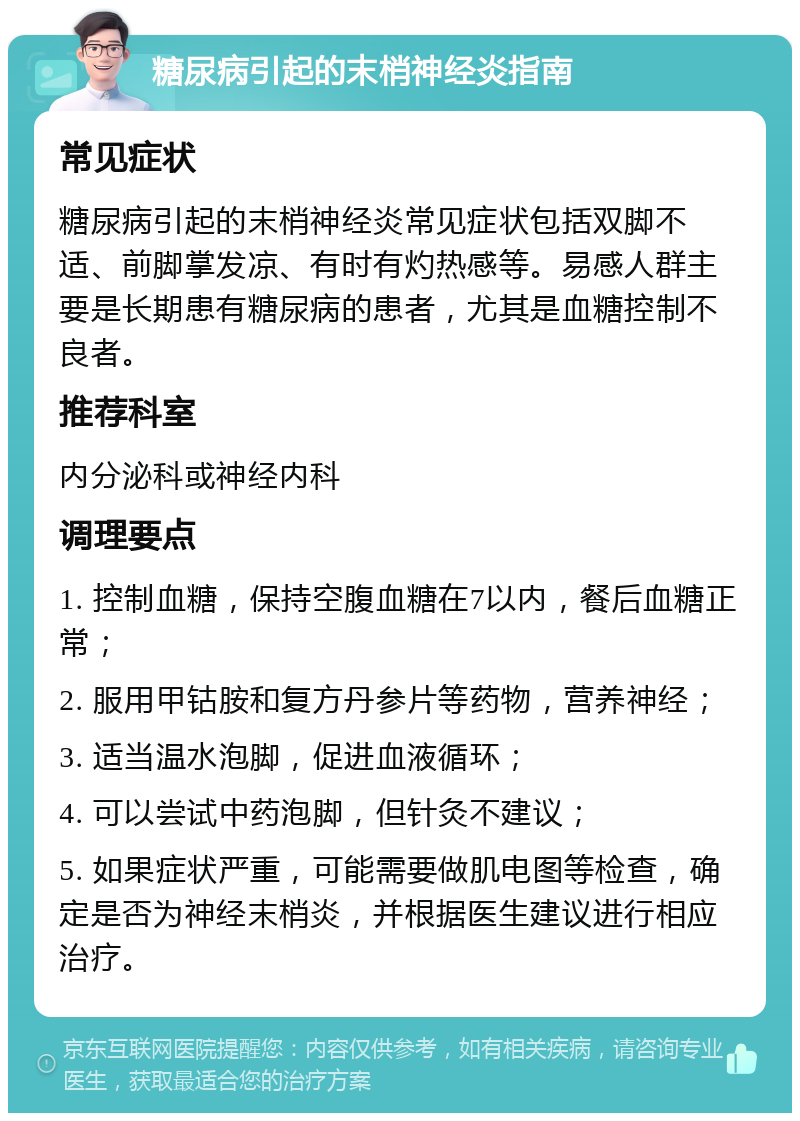 糖尿病引起的末梢神经炎指南 常见症状 糖尿病引起的末梢神经炎常见症状包括双脚不适、前脚掌发凉、有时有灼热感等。易感人群主要是长期患有糖尿病的患者，尤其是血糖控制不良者。 推荐科室 内分泌科或神经内科 调理要点 1. 控制血糖，保持空腹血糖在7以内，餐后血糖正常； 2. 服用甲钴胺和复方丹参片等药物，营养神经； 3. 适当温水泡脚，促进血液循环； 4. 可以尝试中药泡脚，但针灸不建议； 5. 如果症状严重，可能需要做肌电图等检查，确定是否为神经末梢炎，并根据医生建议进行相应治疗。