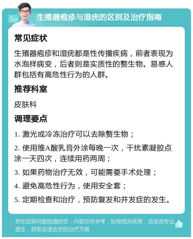 生殖器疱疹与湿疣的区别及治疗指南 常见症状 生殖器疱疹和湿疣都是性传播疾病，前者表现为水泡样病变，后者则是实质性的赘生物。易感人群包括有高危性行为的人群。 推荐科室 皮肤科 调理要点 1. 激光或冷冻治疗可以去除赘生物； 2. 使用维A酸乳膏外涂每晚一次，干扰素凝胶点涂一天四次，连续用药两周； 3. 如果药物治疗无效，可能需要手术处理； 4. 避免高危性行为，使用安全套； 5. 定期检查和治疗，预防复发和并发症的发生。