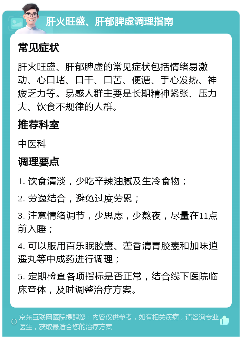 肝火旺盛、肝郁脾虚调理指南 常见症状 肝火旺盛、肝郁脾虚的常见症状包括情绪易激动、心口堵、口干、口苦、便溏、手心发热、神疲乏力等。易感人群主要是长期精神紧张、压力大、饮食不规律的人群。 推荐科室 中医科 调理要点 1. 饮食清淡，少吃辛辣油腻及生冷食物； 2. 劳逸结合，避免过度劳累； 3. 注意情绪调节，少思虑，少熬夜，尽量在11点前入睡； 4. 可以服用百乐眠胶囊、藿香清胃胶囊和加味逍遥丸等中成药进行调理； 5. 定期检查各项指标是否正常，结合线下医院临床查体，及时调整治疗方案。