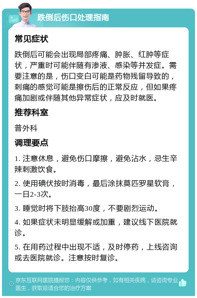 跌倒后伤口处理指南 常见症状 跌倒后可能会出现局部疼痛、肿胀、红肿等症状，严重时可能伴随有渗液、感染等并发症。需要注意的是，伤口变白可能是药物残留导致的，刺痛的感觉可能是擦伤后的正常反应，但如果疼痛加剧或伴随其他异常症状，应及时就医。 推荐科室 普外科 调理要点 1. 注意休息，避免伤口摩擦，避免沾水，忌生辛辣刺激饮食。 2. 使用碘伏按时消毒，最后涂抹莫匹罗星软膏，一日2-3次。 3. 睡觉时将下肢抬高30度，不要剧烈运动。 4. 如果症状未明显缓解或加重，建议线下医院就诊。 5. 在用药过程中出现不适，及时停药，上线咨询或去医院就诊。注意按时复诊。