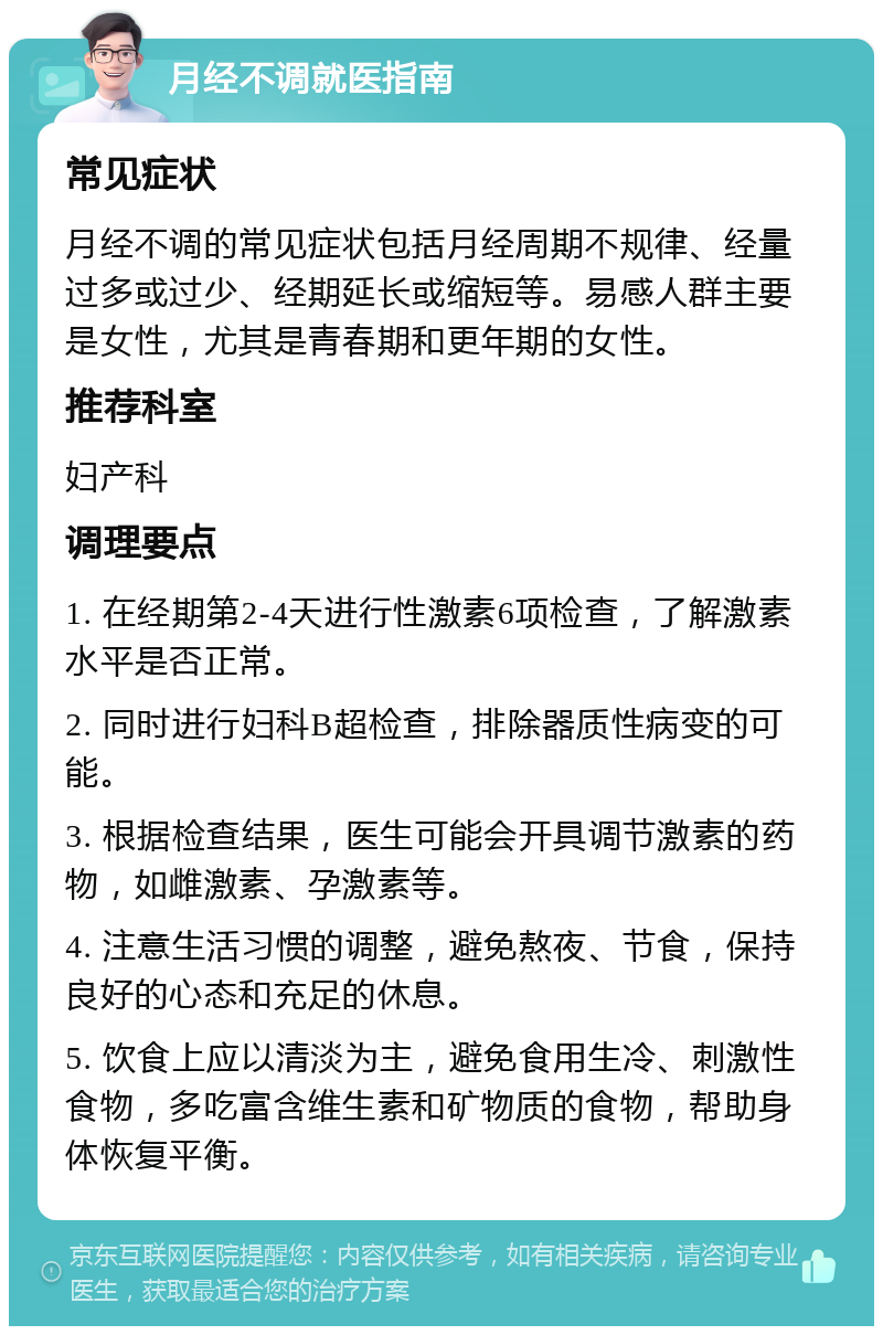 月经不调就医指南 常见症状 月经不调的常见症状包括月经周期不规律、经量过多或过少、经期延长或缩短等。易感人群主要是女性，尤其是青春期和更年期的女性。 推荐科室 妇产科 调理要点 1. 在经期第2-4天进行性激素6项检查，了解激素水平是否正常。 2. 同时进行妇科B超检查，排除器质性病变的可能。 3. 根据检查结果，医生可能会开具调节激素的药物，如雌激素、孕激素等。 4. 注意生活习惯的调整，避免熬夜、节食，保持良好的心态和充足的休息。 5. 饮食上应以清淡为主，避免食用生冷、刺激性食物，多吃富含维生素和矿物质的食物，帮助身体恢复平衡。