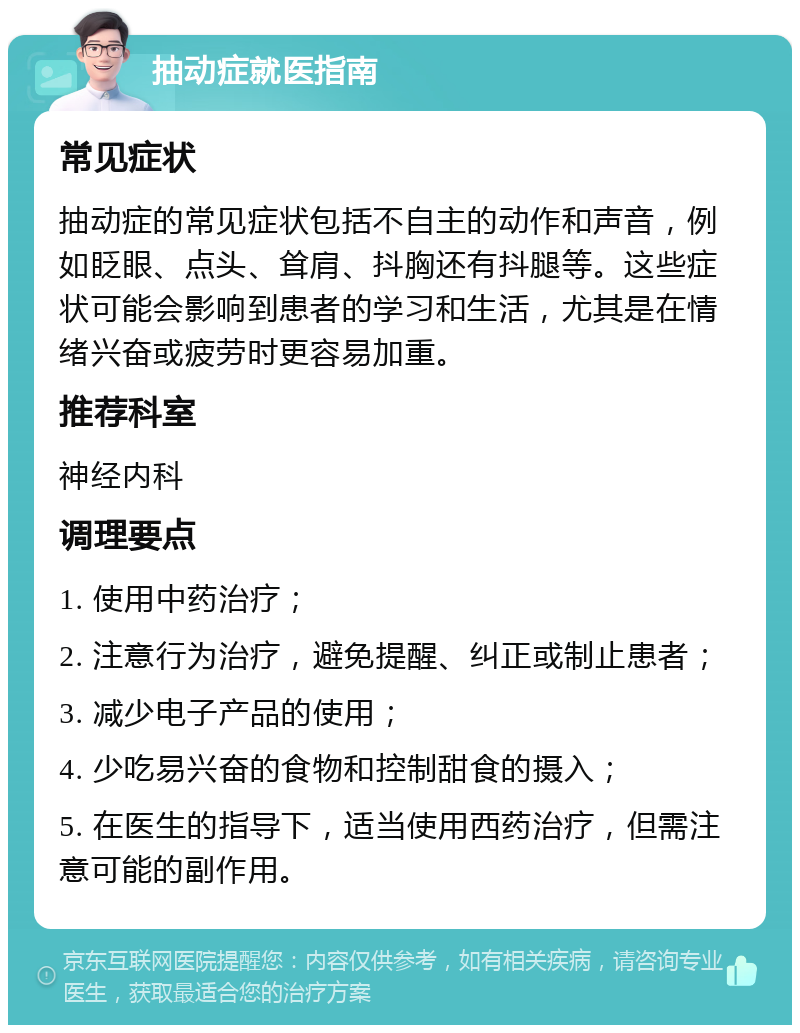 抽动症就医指南 常见症状 抽动症的常见症状包括不自主的动作和声音，例如眨眼、点头、耸肩、抖胸还有抖腿等。这些症状可能会影响到患者的学习和生活，尤其是在情绪兴奋或疲劳时更容易加重。 推荐科室 神经内科 调理要点 1. 使用中药治疗； 2. 注意行为治疗，避免提醒、纠正或制止患者； 3. 减少电子产品的使用； 4. 少吃易兴奋的食物和控制甜食的摄入； 5. 在医生的指导下，适当使用西药治疗，但需注意可能的副作用。