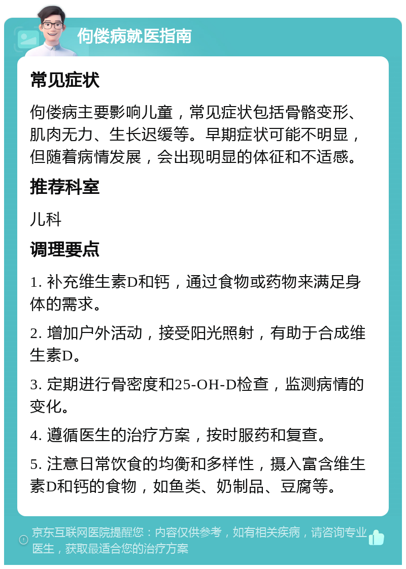 佝偻病就医指南 常见症状 佝偻病主要影响儿童，常见症状包括骨骼变形、肌肉无力、生长迟缓等。早期症状可能不明显，但随着病情发展，会出现明显的体征和不适感。 推荐科室 儿科 调理要点 1. 补充维生素D和钙，通过食物或药物来满足身体的需求。 2. 增加户外活动，接受阳光照射，有助于合成维生素D。 3. 定期进行骨密度和25-OH-D检查，监测病情的变化。 4. 遵循医生的治疗方案，按时服药和复查。 5. 注意日常饮食的均衡和多样性，摄入富含维生素D和钙的食物，如鱼类、奶制品、豆腐等。