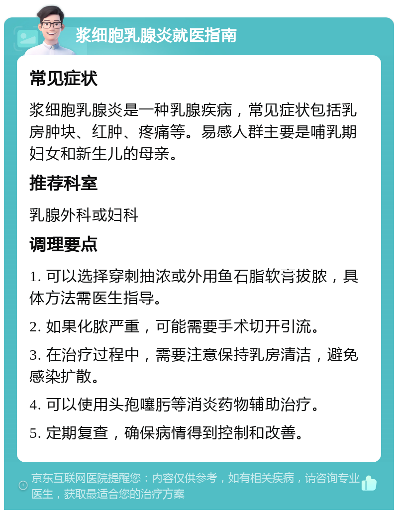 浆细胞乳腺炎就医指南 常见症状 浆细胞乳腺炎是一种乳腺疾病，常见症状包括乳房肿块、红肿、疼痛等。易感人群主要是哺乳期妇女和新生儿的母亲。 推荐科室 乳腺外科或妇科 调理要点 1. 可以选择穿刺抽浓或外用鱼石脂软膏拔脓，具体方法需医生指导。 2. 如果化脓严重，可能需要手术切开引流。 3. 在治疗过程中，需要注意保持乳房清洁，避免感染扩散。 4. 可以使用头孢噻肟等消炎药物辅助治疗。 5. 定期复查，确保病情得到控制和改善。