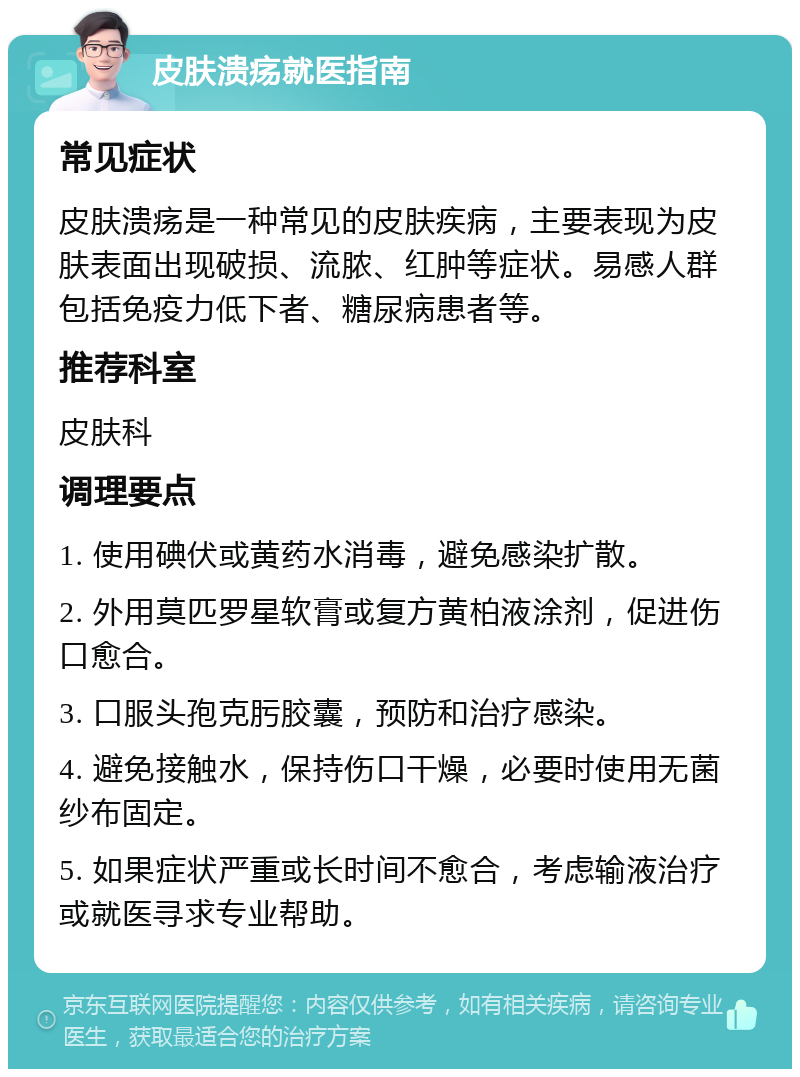 皮肤溃疡就医指南 常见症状 皮肤溃疡是一种常见的皮肤疾病，主要表现为皮肤表面出现破损、流脓、红肿等症状。易感人群包括免疫力低下者、糖尿病患者等。 推荐科室 皮肤科 调理要点 1. 使用碘伏或黄药水消毒，避免感染扩散。 2. 外用莫匹罗星软膏或复方黄柏液涂剂，促进伤口愈合。 3. 口服头孢克肟胶囊，预防和治疗感染。 4. 避免接触水，保持伤口干燥，必要时使用无菌纱布固定。 5. 如果症状严重或长时间不愈合，考虑输液治疗或就医寻求专业帮助。