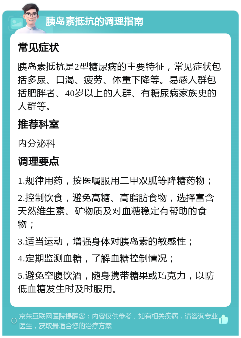 胰岛素抵抗的调理指南 常见症状 胰岛素抵抗是2型糖尿病的主要特征，常见症状包括多尿、口渴、疲劳、体重下降等。易感人群包括肥胖者、40岁以上的人群、有糖尿病家族史的人群等。 推荐科室 内分泌科 调理要点 1.规律用药，按医嘱服用二甲双胍等降糖药物； 2.控制饮食，避免高糖、高脂肪食物，选择富含天然维生素、矿物质及对血糖稳定有帮助的食物； 3.适当运动，增强身体对胰岛素的敏感性； 4.定期监测血糖，了解血糖控制情况； 5.避免空腹饮酒，随身携带糖果或巧克力，以防低血糖发生时及时服用。