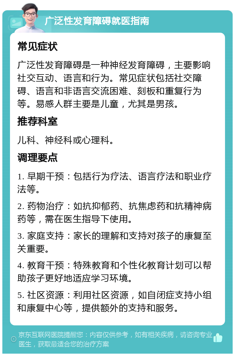 广泛性发育障碍就医指南 常见症状 广泛性发育障碍是一种神经发育障碍，主要影响社交互动、语言和行为。常见症状包括社交障碍、语言和非语言交流困难、刻板和重复行为等。易感人群主要是儿童，尤其是男孩。 推荐科室 儿科、神经科或心理科。 调理要点 1. 早期干预：包括行为疗法、语言疗法和职业疗法等。 2. 药物治疗：如抗抑郁药、抗焦虑药和抗精神病药等，需在医生指导下使用。 3. 家庭支持：家长的理解和支持对孩子的康复至关重要。 4. 教育干预：特殊教育和个性化教育计划可以帮助孩子更好地适应学习环境。 5. 社区资源：利用社区资源，如自闭症支持小组和康复中心等，提供额外的支持和服务。