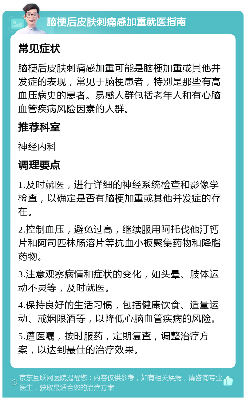 脑梗后皮肤刺痛感加重就医指南 常见症状 脑梗后皮肤刺痛感加重可能是脑梗加重或其他并发症的表现，常见于脑梗患者，特别是那些有高血压病史的患者。易感人群包括老年人和有心脑血管疾病风险因素的人群。 推荐科室 神经内科 调理要点 1.及时就医，进行详细的神经系统检查和影像学检查，以确定是否有脑梗加重或其他并发症的存在。 2.控制血压，避免过高，继续服用阿托伐他汀钙片和阿司匹林肠溶片等抗血小板聚集药物和降脂药物。 3.注意观察病情和症状的变化，如头晕、肢体运动不灵等，及时就医。 4.保持良好的生活习惯，包括健康饮食、适量运动、戒烟限酒等，以降低心脑血管疾病的风险。 5.遵医嘱，按时服药，定期复查，调整治疗方案，以达到最佳的治疗效果。