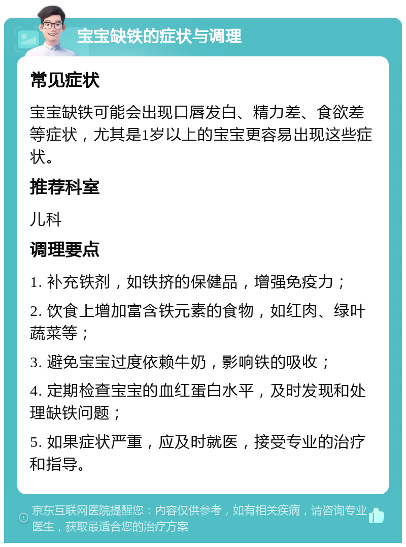 宝宝缺铁的症状与调理 常见症状 宝宝缺铁可能会出现口唇发白、精力差、食欲差等症状，尤其是1岁以上的宝宝更容易出现这些症状。 推荐科室 儿科 调理要点 1. 补充铁剂，如铁挤的保健品，增强免疫力； 2. 饮食上增加富含铁元素的食物，如红肉、绿叶蔬菜等； 3. 避免宝宝过度依赖牛奶，影响铁的吸收； 4. 定期检查宝宝的血红蛋白水平，及时发现和处理缺铁问题； 5. 如果症状严重，应及时就医，接受专业的治疗和指导。