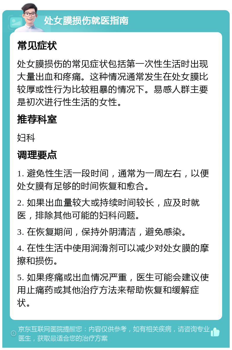 处女膜损伤就医指南 常见症状 处女膜损伤的常见症状包括第一次性生活时出现大量出血和疼痛。这种情况通常发生在处女膜比较厚或性行为比较粗暴的情况下。易感人群主要是初次进行性生活的女性。 推荐科室 妇科 调理要点 1. 避免性生活一段时间，通常为一周左右，以便处女膜有足够的时间恢复和愈合。 2. 如果出血量较大或持续时间较长，应及时就医，排除其他可能的妇科问题。 3. 在恢复期间，保持外阴清洁，避免感染。 4. 在性生活中使用润滑剂可以减少对处女膜的摩擦和损伤。 5. 如果疼痛或出血情况严重，医生可能会建议使用止痛药或其他治疗方法来帮助恢复和缓解症状。