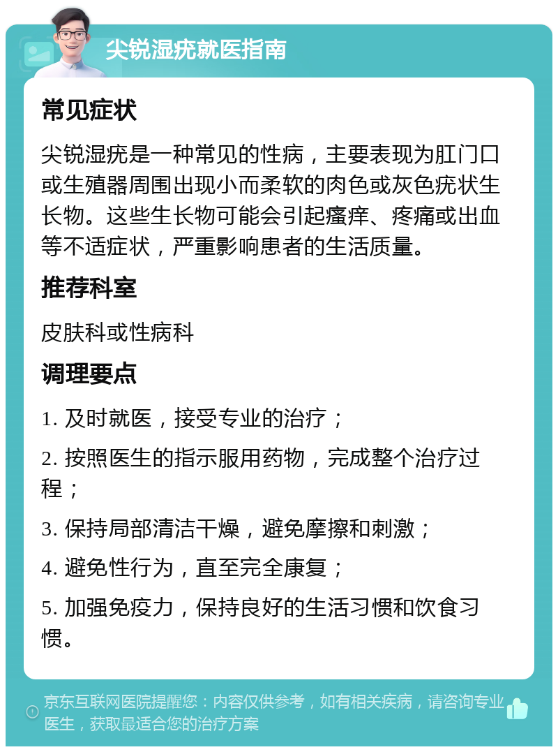 尖锐湿疣就医指南 常见症状 尖锐湿疣是一种常见的性病，主要表现为肛门口或生殖器周围出现小而柔软的肉色或灰色疣状生长物。这些生长物可能会引起瘙痒、疼痛或出血等不适症状，严重影响患者的生活质量。 推荐科室 皮肤科或性病科 调理要点 1. 及时就医，接受专业的治疗； 2. 按照医生的指示服用药物，完成整个治疗过程； 3. 保持局部清洁干燥，避免摩擦和刺激； 4. 避免性行为，直至完全康复； 5. 加强免疫力，保持良好的生活习惯和饮食习惯。