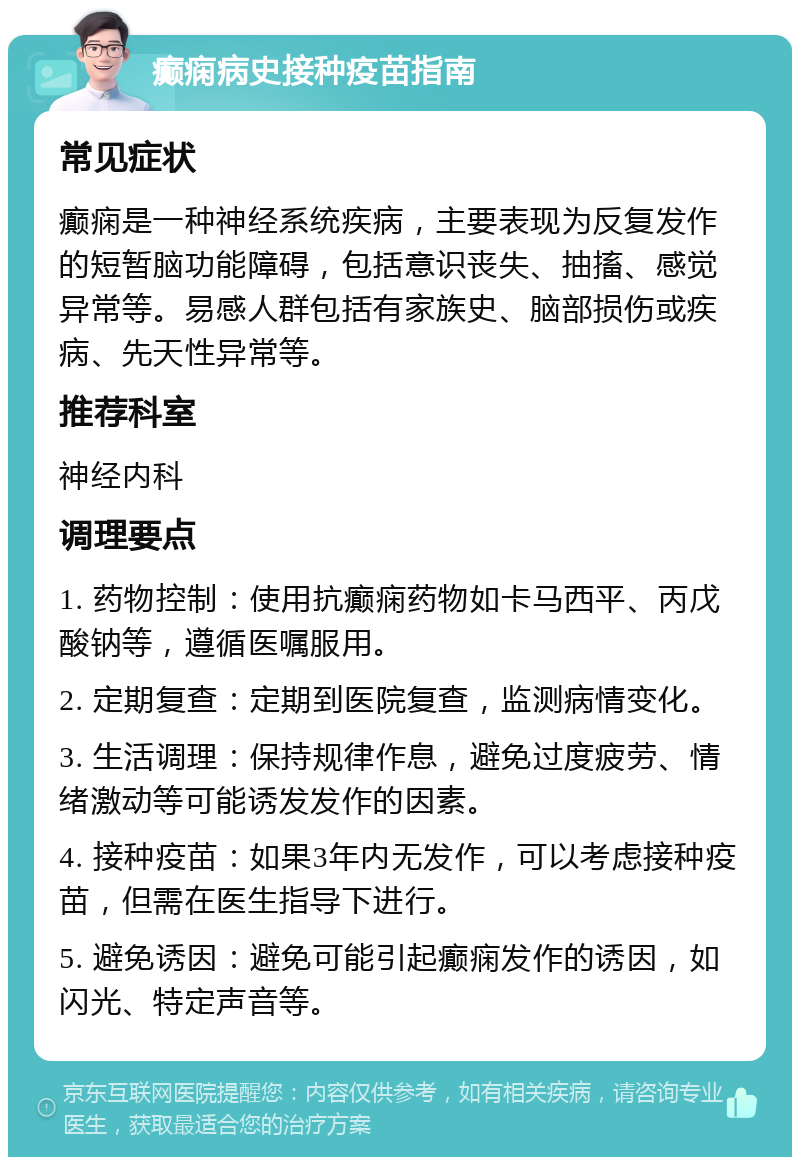 癫痫病史接种疫苗指南 常见症状 癫痫是一种神经系统疾病，主要表现为反复发作的短暂脑功能障碍，包括意识丧失、抽搐、感觉异常等。易感人群包括有家族史、脑部损伤或疾病、先天性异常等。 推荐科室 神经内科 调理要点 1. 药物控制：使用抗癫痫药物如卡马西平、丙戊酸钠等，遵循医嘱服用。 2. 定期复查：定期到医院复查，监测病情变化。 3. 生活调理：保持规律作息，避免过度疲劳、情绪激动等可能诱发发作的因素。 4. 接种疫苗：如果3年内无发作，可以考虑接种疫苗，但需在医生指导下进行。 5. 避免诱因：避免可能引起癫痫发作的诱因，如闪光、特定声音等。