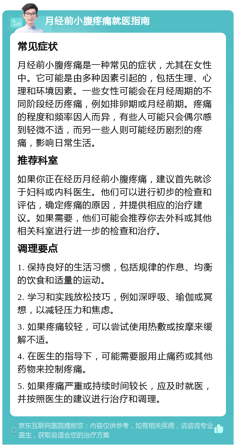 月经前小腹疼痛就医指南 常见症状 月经前小腹疼痛是一种常见的症状，尤其在女性中。它可能是由多种因素引起的，包括生理、心理和环境因素。一些女性可能会在月经周期的不同阶段经历疼痛，例如排卵期或月经前期。疼痛的程度和频率因人而异，有些人可能只会偶尔感到轻微不适，而另一些人则可能经历剧烈的疼痛，影响日常生活。 推荐科室 如果你正在经历月经前小腹疼痛，建议首先就诊于妇科或内科医生。他们可以进行初步的检查和评估，确定疼痛的原因，并提供相应的治疗建议。如果需要，他们可能会推荐你去外科或其他相关科室进行进一步的检查和治疗。 调理要点 1. 保持良好的生活习惯，包括规律的作息、均衡的饮食和适量的运动。 2. 学习和实践放松技巧，例如深呼吸、瑜伽或冥想，以减轻压力和焦虑。 3. 如果疼痛较轻，可以尝试使用热敷或按摩来缓解不适。 4. 在医生的指导下，可能需要服用止痛药或其他药物来控制疼痛。 5. 如果疼痛严重或持续时间较长，应及时就医，并按照医生的建议进行治疗和调理。