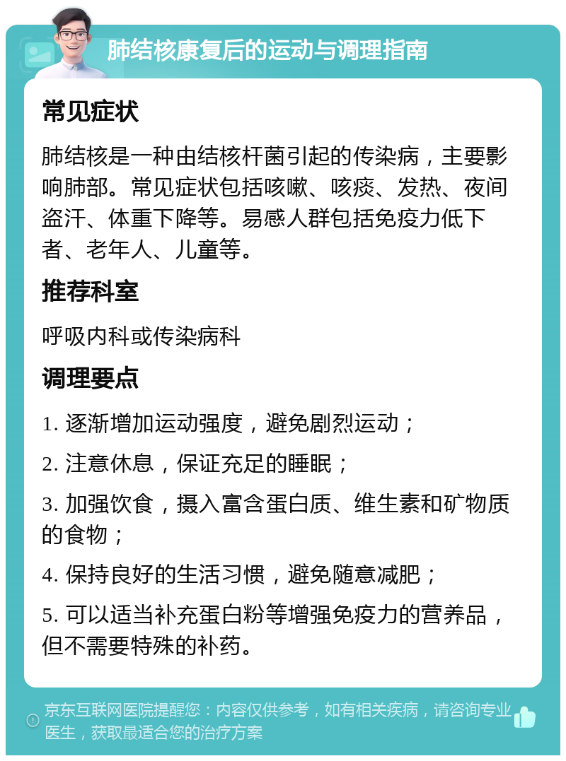 肺结核康复后的运动与调理指南 常见症状 肺结核是一种由结核杆菌引起的传染病，主要影响肺部。常见症状包括咳嗽、咳痰、发热、夜间盗汗、体重下降等。易感人群包括免疫力低下者、老年人、儿童等。 推荐科室 呼吸内科或传染病科 调理要点 1. 逐渐增加运动强度，避免剧烈运动； 2. 注意休息，保证充足的睡眠； 3. 加强饮食，摄入富含蛋白质、维生素和矿物质的食物； 4. 保持良好的生活习惯，避免随意减肥； 5. 可以适当补充蛋白粉等增强免疫力的营养品，但不需要特殊的补药。