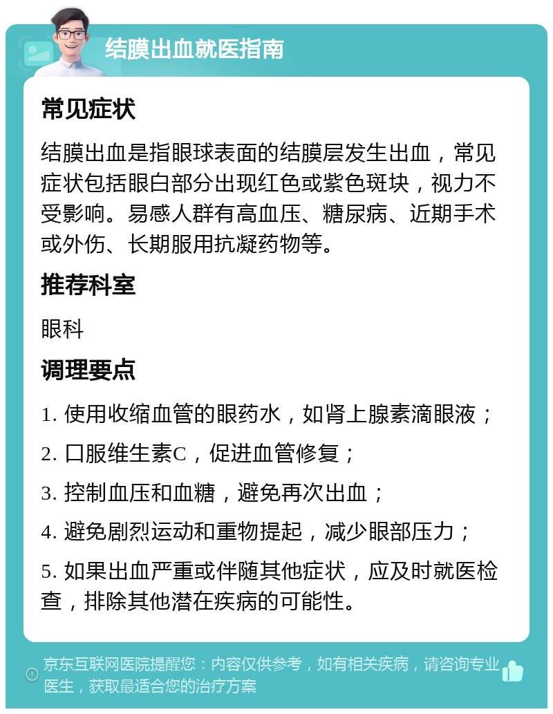 结膜出血就医指南 常见症状 结膜出血是指眼球表面的结膜层发生出血，常见症状包括眼白部分出现红色或紫色斑块，视力不受影响。易感人群有高血压、糖尿病、近期手术或外伤、长期服用抗凝药物等。 推荐科室 眼科 调理要点 1. 使用收缩血管的眼药水，如肾上腺素滴眼液； 2. 口服维生素C，促进血管修复； 3. 控制血压和血糖，避免再次出血； 4. 避免剧烈运动和重物提起，减少眼部压力； 5. 如果出血严重或伴随其他症状，应及时就医检查，排除其他潜在疾病的可能性。