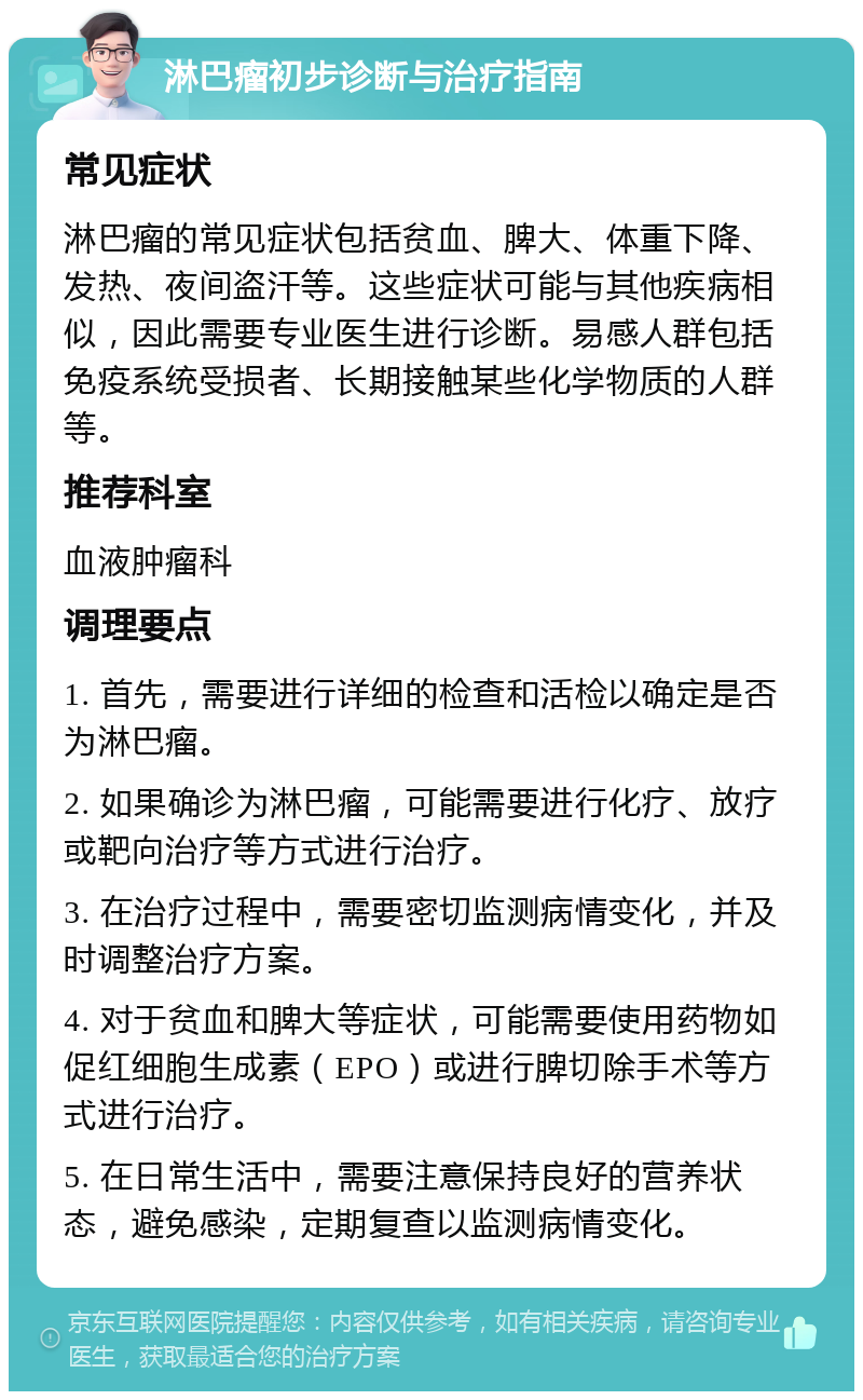 淋巴瘤初步诊断与治疗指南 常见症状 淋巴瘤的常见症状包括贫血、脾大、体重下降、发热、夜间盗汗等。这些症状可能与其他疾病相似，因此需要专业医生进行诊断。易感人群包括免疫系统受损者、长期接触某些化学物质的人群等。 推荐科室 血液肿瘤科 调理要点 1. 首先，需要进行详细的检查和活检以确定是否为淋巴瘤。 2. 如果确诊为淋巴瘤，可能需要进行化疗、放疗或靶向治疗等方式进行治疗。 3. 在治疗过程中，需要密切监测病情变化，并及时调整治疗方案。 4. 对于贫血和脾大等症状，可能需要使用药物如促红细胞生成素（EPO）或进行脾切除手术等方式进行治疗。 5. 在日常生活中，需要注意保持良好的营养状态，避免感染，定期复查以监测病情变化。