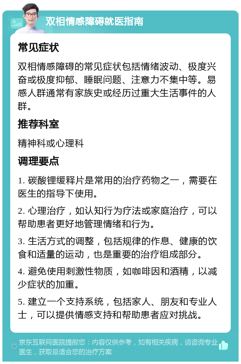 双相情感障碍就医指南 常见症状 双相情感障碍的常见症状包括情绪波动、极度兴奋或极度抑郁、睡眠问题、注意力不集中等。易感人群通常有家族史或经历过重大生活事件的人群。 推荐科室 精神科或心理科 调理要点 1. 碳酸锂缓释片是常用的治疗药物之一，需要在医生的指导下使用。 2. 心理治疗，如认知行为疗法或家庭治疗，可以帮助患者更好地管理情绪和行为。 3. 生活方式的调整，包括规律的作息、健康的饮食和适量的运动，也是重要的治疗组成部分。 4. 避免使用刺激性物质，如咖啡因和酒精，以减少症状的加重。 5. 建立一个支持系统，包括家人、朋友和专业人士，可以提供情感支持和帮助患者应对挑战。