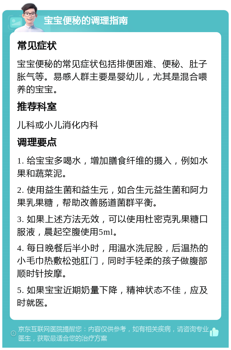 宝宝便秘的调理指南 常见症状 宝宝便秘的常见症状包括排便困难、便秘、肚子胀气等。易感人群主要是婴幼儿，尤其是混合喂养的宝宝。 推荐科室 儿科或小儿消化内科 调理要点 1. 给宝宝多喝水，增加膳食纤维的摄入，例如水果和蔬菜泥。 2. 使用益生菌和益生元，如合生元益生菌和阿力果乳果糖，帮助改善肠道菌群平衡。 3. 如果上述方法无效，可以使用杜密克乳果糖口服液，晨起空腹使用5ml。 4. 每日晚餐后半小时，用温水洗屁股，后温热的小毛巾热敷松弛肛门，同时手轻柔的孩子做腹部顺时针按摩。 5. 如果宝宝近期奶量下降，精神状态不佳，应及时就医。