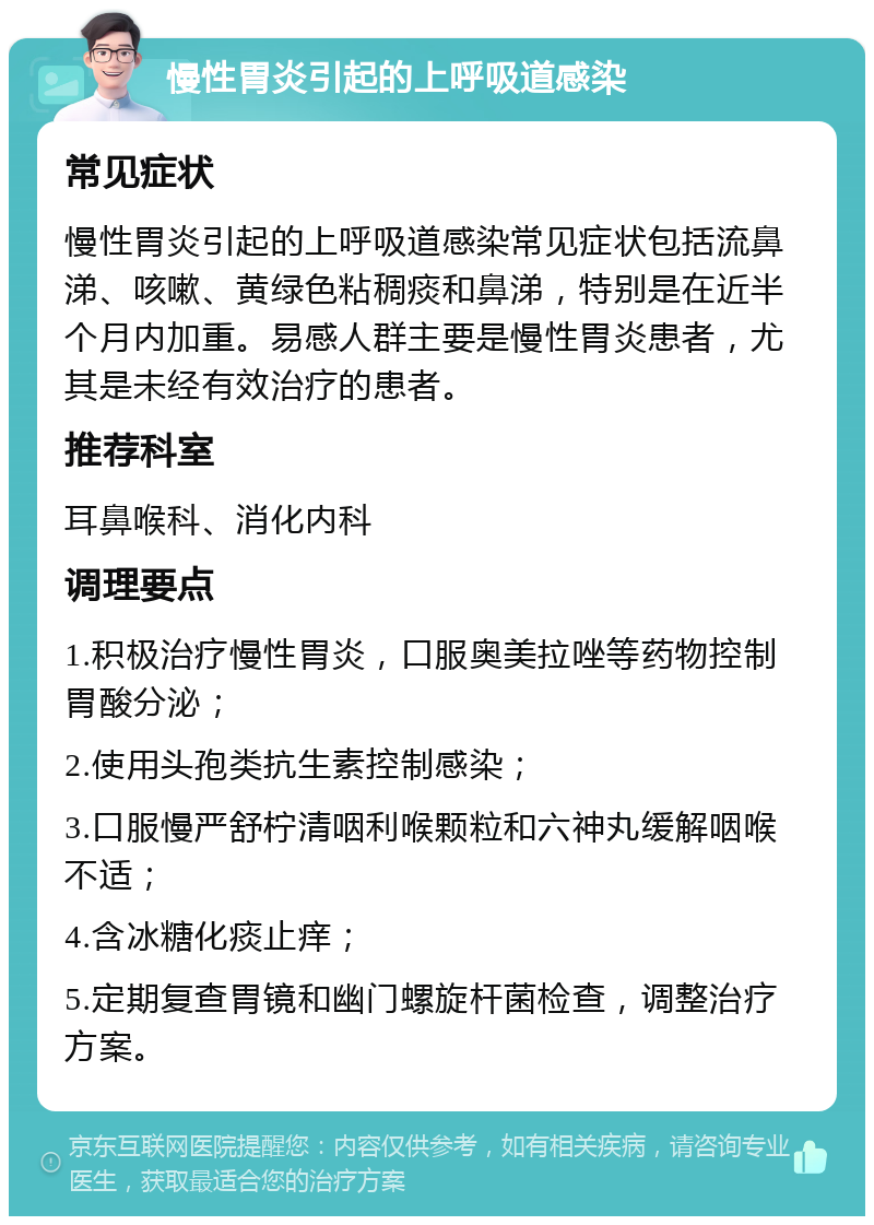 慢性胃炎引起的上呼吸道感染 常见症状 慢性胃炎引起的上呼吸道感染常见症状包括流鼻涕、咳嗽、黄绿色粘稠痰和鼻涕，特别是在近半个月内加重。易感人群主要是慢性胃炎患者，尤其是未经有效治疗的患者。 推荐科室 耳鼻喉科、消化内科 调理要点 1.积极治疗慢性胃炎，口服奥美拉唑等药物控制胃酸分泌； 2.使用头孢类抗生素控制感染； 3.口服慢严舒柠清咽利喉颗粒和六神丸缓解咽喉不适； 4.含冰糖化痰止痒； 5.定期复查胃镜和幽门螺旋杆菌检查，调整治疗方案。