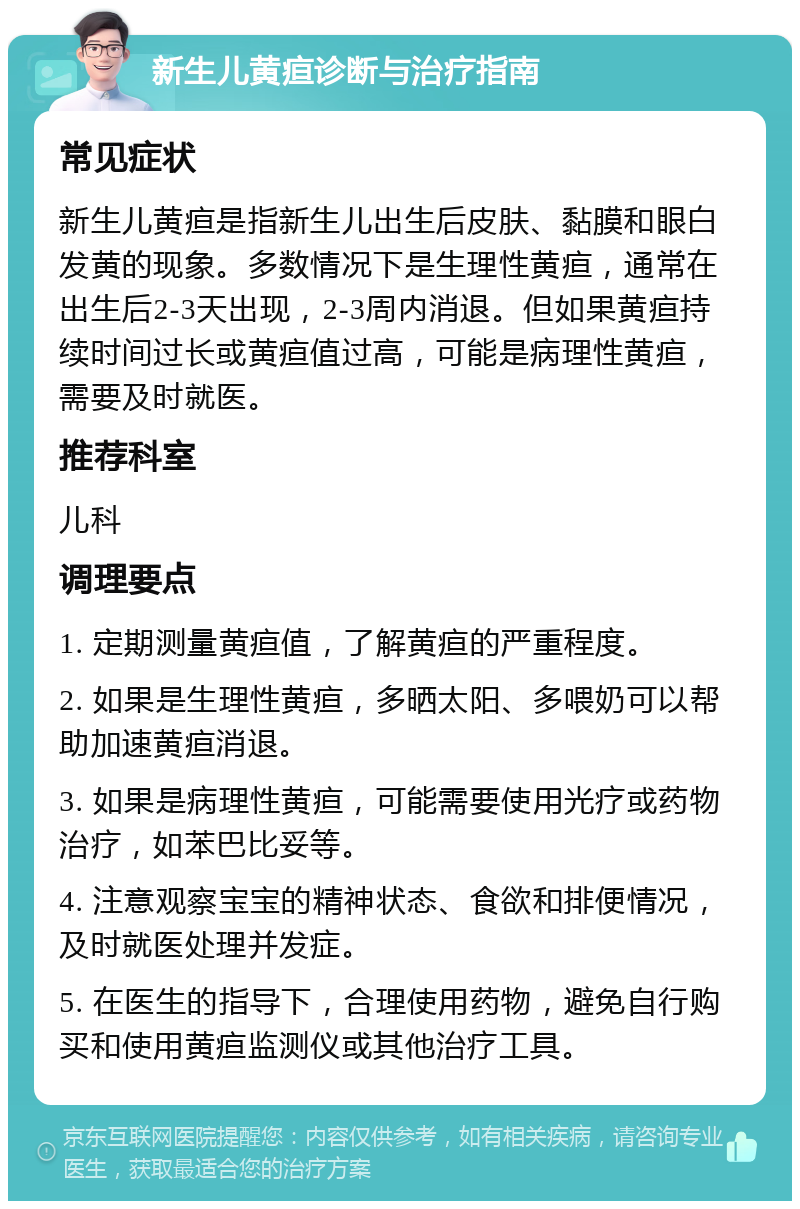 新生儿黄疸诊断与治疗指南 常见症状 新生儿黄疸是指新生儿出生后皮肤、黏膜和眼白发黄的现象。多数情况下是生理性黄疸，通常在出生后2-3天出现，2-3周内消退。但如果黄疸持续时间过长或黄疸值过高，可能是病理性黄疸，需要及时就医。 推荐科室 儿科 调理要点 1. 定期测量黄疸值，了解黄疸的严重程度。 2. 如果是生理性黄疸，多晒太阳、多喂奶可以帮助加速黄疸消退。 3. 如果是病理性黄疸，可能需要使用光疗或药物治疗，如苯巴比妥等。 4. 注意观察宝宝的精神状态、食欲和排便情况，及时就医处理并发症。 5. 在医生的指导下，合理使用药物，避免自行购买和使用黄疸监测仪或其他治疗工具。