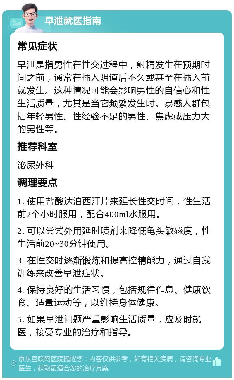 早泄就医指南 常见症状 早泄是指男性在性交过程中，射精发生在预期时间之前，通常在插入阴道后不久或甚至在插入前就发生。这种情况可能会影响男性的自信心和性生活质量，尤其是当它频繁发生时。易感人群包括年轻男性、性经验不足的男性、焦虑或压力大的男性等。 推荐科室 泌尿外科 调理要点 1. 使用盐酸达泊西汀片来延长性交时间，性生活前2个小时服用，配合400ml水服用。 2. 可以尝试外用延时喷剂来降低龟头敏感度，性生活前20~30分钟使用。 3. 在性交时逐渐锻炼和提高控精能力，通过自我训练来改善早泄症状。 4. 保持良好的生活习惯，包括规律作息、健康饮食、适量运动等，以维持身体健康。 5. 如果早泄问题严重影响生活质量，应及时就医，接受专业的治疗和指导。