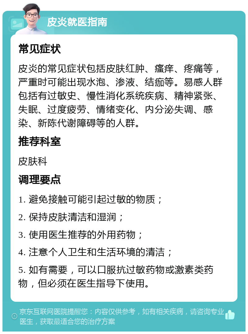 皮炎就医指南 常见症状 皮炎的常见症状包括皮肤红肿、瘙痒、疼痛等，严重时可能出现水泡、渗液、结痂等。易感人群包括有过敏史、慢性消化系统疾病、精神紧张、失眠、过度疲劳、情绪变化、内分泌失调、感染、新陈代谢障碍等的人群。 推荐科室 皮肤科 调理要点 1. 避免接触可能引起过敏的物质； 2. 保持皮肤清洁和湿润； 3. 使用医生推荐的外用药物； 4. 注意个人卫生和生活环境的清洁； 5. 如有需要，可以口服抗过敏药物或激素类药物，但必须在医生指导下使用。