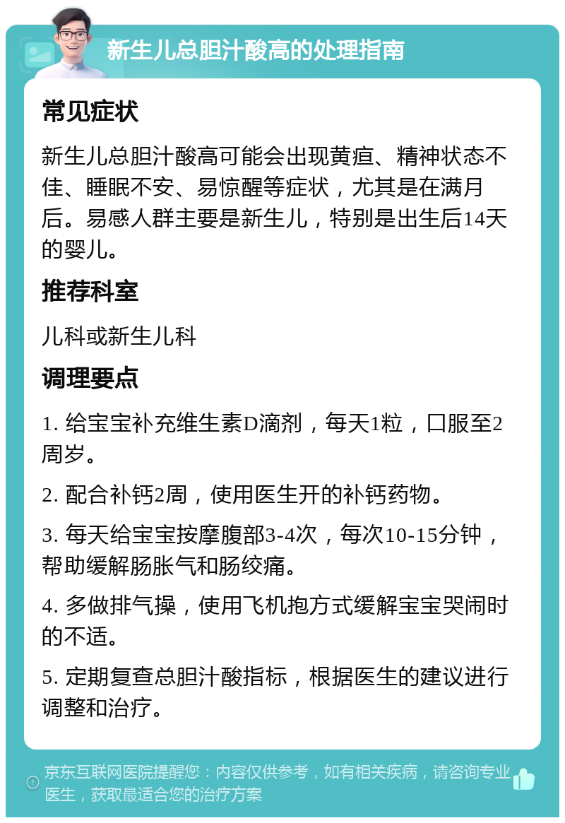 新生儿总胆汁酸高的处理指南 常见症状 新生儿总胆汁酸高可能会出现黄疸、精神状态不佳、睡眠不安、易惊醒等症状，尤其是在满月后。易感人群主要是新生儿，特别是出生后14天的婴儿。 推荐科室 儿科或新生儿科 调理要点 1. 给宝宝补充维生素D滴剂，每天1粒，口服至2周岁。 2. 配合补钙2周，使用医生开的补钙药物。 3. 每天给宝宝按摩腹部3-4次，每次10-15分钟，帮助缓解肠胀气和肠绞痛。 4. 多做排气操，使用飞机抱方式缓解宝宝哭闹时的不适。 5. 定期复查总胆汁酸指标，根据医生的建议进行调整和治疗。