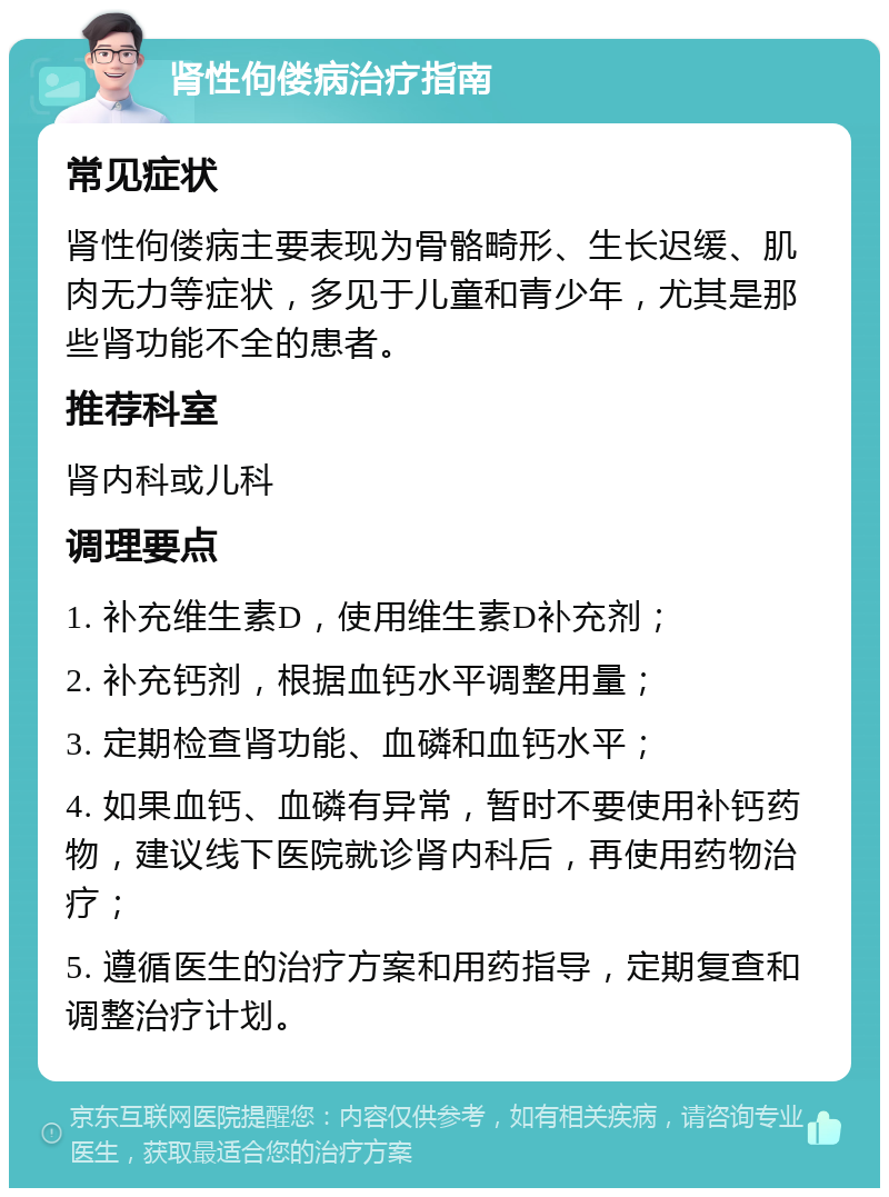 肾性佝偻病治疗指南 常见症状 肾性佝偻病主要表现为骨骼畸形、生长迟缓、肌肉无力等症状，多见于儿童和青少年，尤其是那些肾功能不全的患者。 推荐科室 肾内科或儿科 调理要点 1. 补充维生素D，使用维生素D补充剂； 2. 补充钙剂，根据血钙水平调整用量； 3. 定期检查肾功能、血磷和血钙水平； 4. 如果血钙、血磷有异常，暂时不要使用补钙药物，建议线下医院就诊肾内科后，再使用药物治疗； 5. 遵循医生的治疗方案和用药指导，定期复查和调整治疗计划。