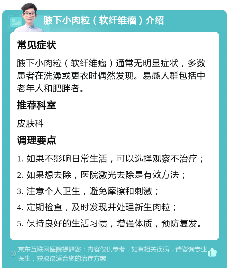 腋下小肉粒（软纤维瘤）介绍 常见症状 腋下小肉粒（软纤维瘤）通常无明显症状，多数患者在洗澡或更衣时偶然发现。易感人群包括中老年人和肥胖者。 推荐科室 皮肤科 调理要点 1. 如果不影响日常生活，可以选择观察不治疗； 2. 如果想去除，医院激光去除是有效方法； 3. 注意个人卫生，避免摩擦和刺激； 4. 定期检查，及时发现并处理新生肉粒； 5. 保持良好的生活习惯，增强体质，预防复发。