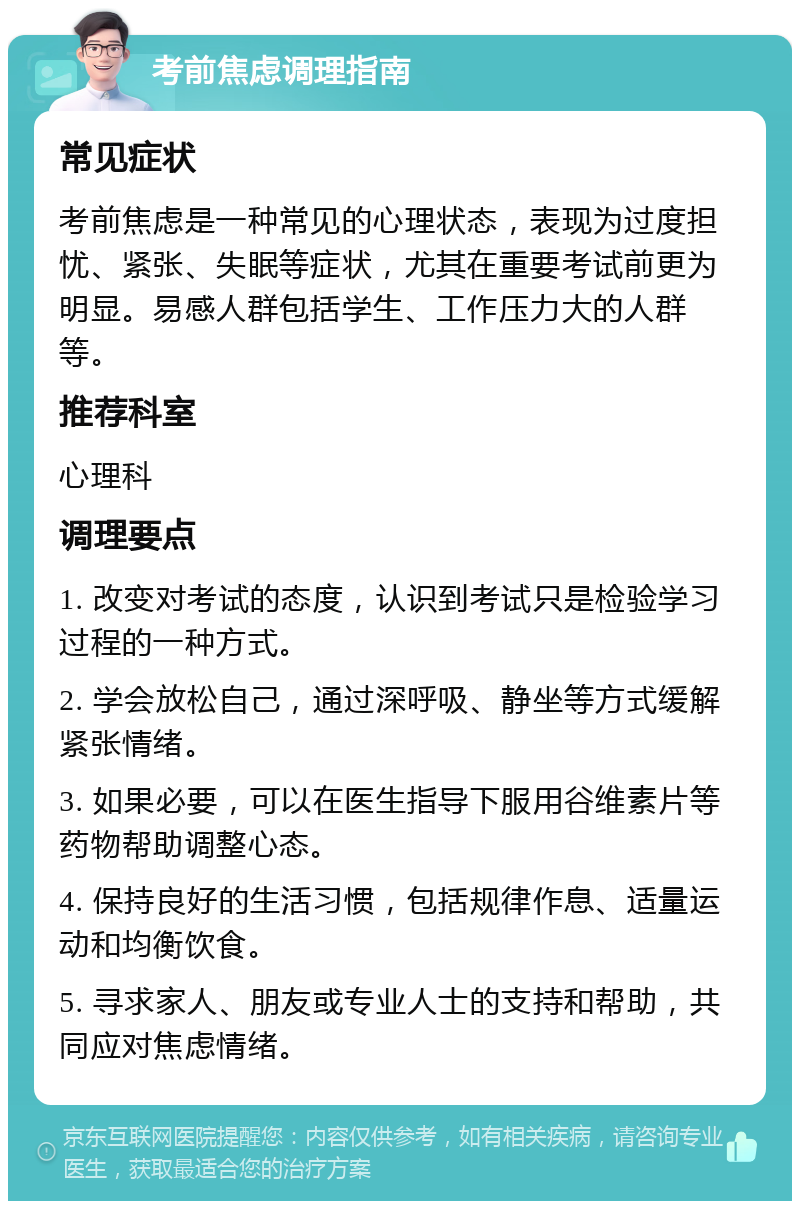 考前焦虑调理指南 常见症状 考前焦虑是一种常见的心理状态，表现为过度担忧、紧张、失眠等症状，尤其在重要考试前更为明显。易感人群包括学生、工作压力大的人群等。 推荐科室 心理科 调理要点 1. 改变对考试的态度，认识到考试只是检验学习过程的一种方式。 2. 学会放松自己，通过深呼吸、静坐等方式缓解紧张情绪。 3. 如果必要，可以在医生指导下服用谷维素片等药物帮助调整心态。 4. 保持良好的生活习惯，包括规律作息、适量运动和均衡饮食。 5. 寻求家人、朋友或专业人士的支持和帮助，共同应对焦虑情绪。