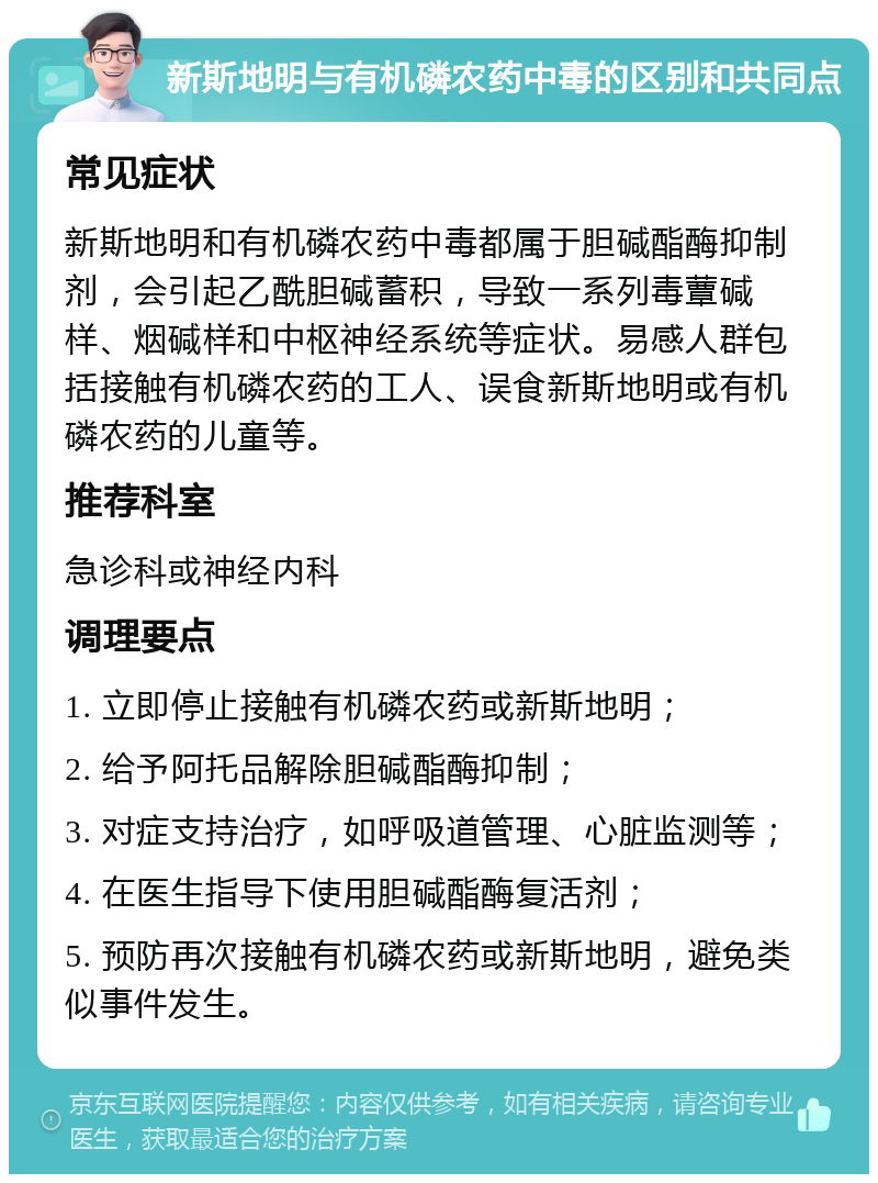 新斯地明与有机磷农药中毒的区别和共同点 常见症状 新斯地明和有机磷农药中毒都属于胆碱酯酶抑制剂，会引起乙酰胆碱蓄积，导致一系列毒蕈碱样、烟碱样和中枢神经系统等症状。易感人群包括接触有机磷农药的工人、误食新斯地明或有机磷农药的儿童等。 推荐科室 急诊科或神经内科 调理要点 1. 立即停止接触有机磷农药或新斯地明； 2. 给予阿托品解除胆碱酯酶抑制； 3. 对症支持治疗，如呼吸道管理、心脏监测等； 4. 在医生指导下使用胆碱酯酶复活剂； 5. 预防再次接触有机磷农药或新斯地明，避免类似事件发生。