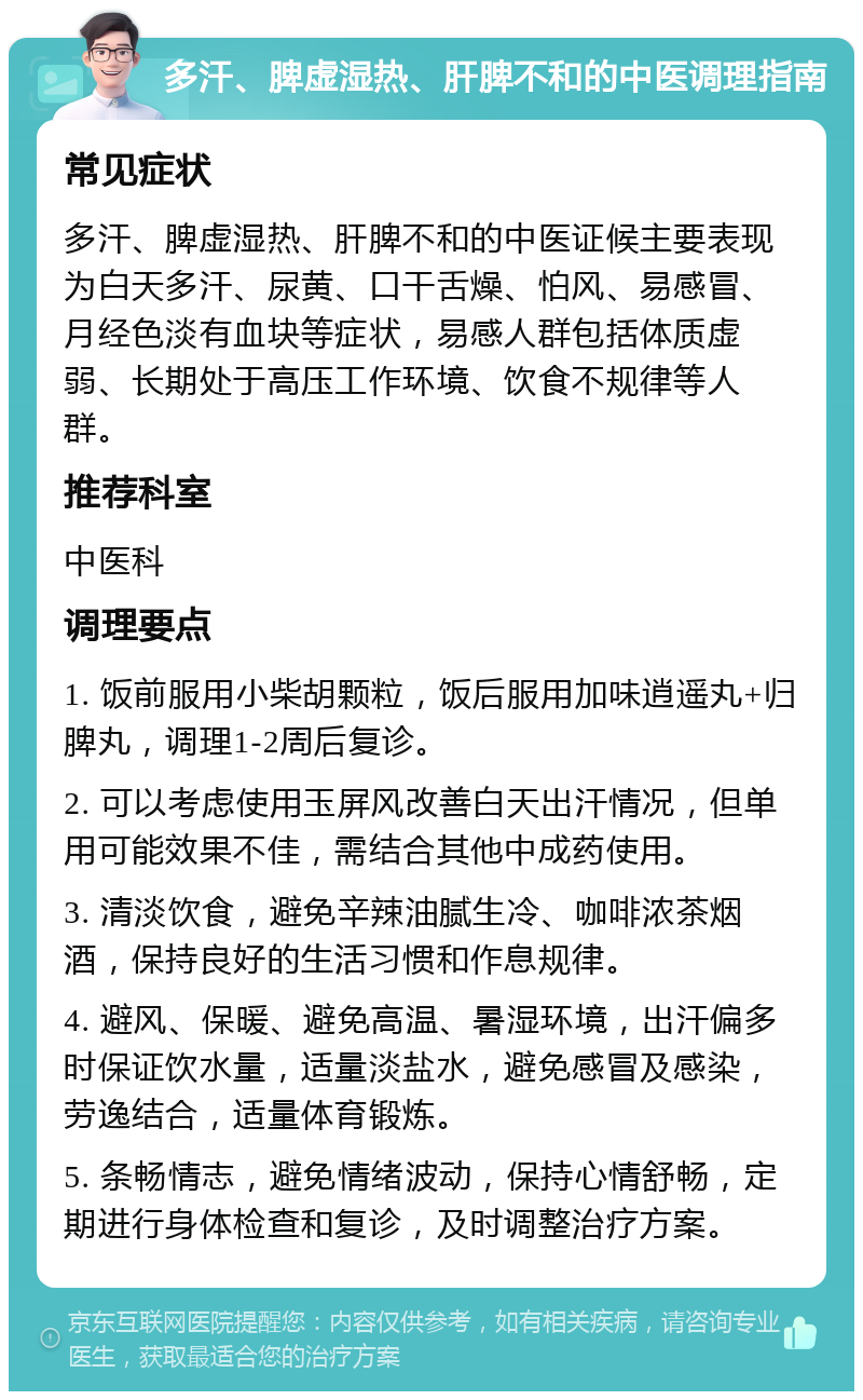 多汗、脾虚湿热、肝脾不和的中医调理指南 常见症状 多汗、脾虚湿热、肝脾不和的中医证候主要表现为白天多汗、尿黄、口干舌燥、怕风、易感冒、月经色淡有血块等症状，易感人群包括体质虚弱、长期处于高压工作环境、饮食不规律等人群。 推荐科室 中医科 调理要点 1. 饭前服用小柴胡颗粒，饭后服用加味逍遥丸+归脾丸，调理1-2周后复诊。 2. 可以考虑使用玉屏风改善白天出汗情况，但单用可能效果不佳，需结合其他中成药使用。 3. 清淡饮食，避免辛辣油腻生冷、咖啡浓茶烟酒，保持良好的生活习惯和作息规律。 4. 避风、保暖、避免高温、暑湿环境，出汗偏多时保证饮水量，适量淡盐水，避免感冒及感染，劳逸结合，适量体育锻炼。 5. 条畅情志，避免情绪波动，保持心情舒畅，定期进行身体检查和复诊，及时调整治疗方案。