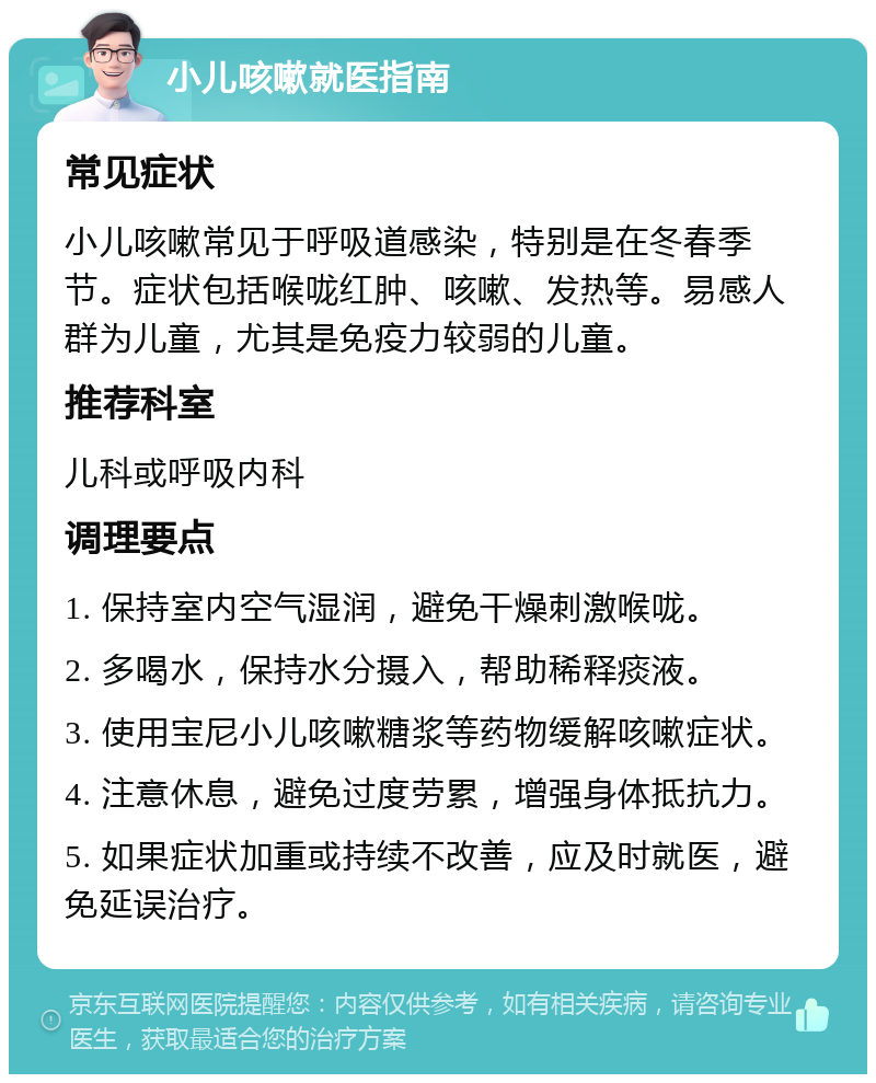 小儿咳嗽就医指南 常见症状 小儿咳嗽常见于呼吸道感染，特别是在冬春季节。症状包括喉咙红肿、咳嗽、发热等。易感人群为儿童，尤其是免疫力较弱的儿童。 推荐科室 儿科或呼吸内科 调理要点 1. 保持室内空气湿润，避免干燥刺激喉咙。 2. 多喝水，保持水分摄入，帮助稀释痰液。 3. 使用宝尼小儿咳嗽糖浆等药物缓解咳嗽症状。 4. 注意休息，避免过度劳累，增强身体抵抗力。 5. 如果症状加重或持续不改善，应及时就医，避免延误治疗。