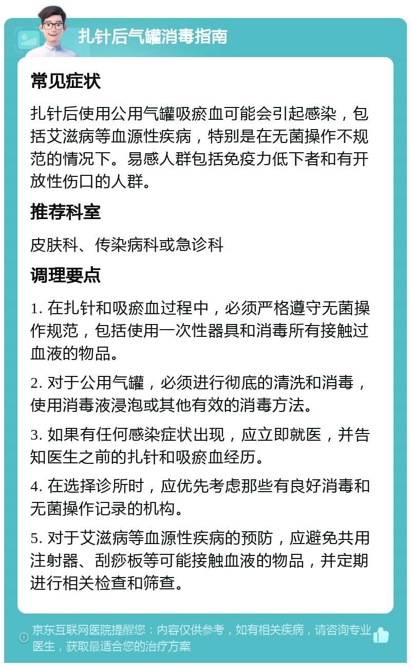 扎针后气罐消毒指南 常见症状 扎针后使用公用气罐吸瘀血可能会引起感染，包括艾滋病等血源性疾病，特别是在无菌操作不规范的情况下。易感人群包括免疫力低下者和有开放性伤口的人群。 推荐科室 皮肤科、传染病科或急诊科 调理要点 1. 在扎针和吸瘀血过程中，必须严格遵守无菌操作规范，包括使用一次性器具和消毒所有接触过血液的物品。 2. 对于公用气罐，必须进行彻底的清洗和消毒，使用消毒液浸泡或其他有效的消毒方法。 3. 如果有任何感染症状出现，应立即就医，并告知医生之前的扎针和吸瘀血经历。 4. 在选择诊所时，应优先考虑那些有良好消毒和无菌操作记录的机构。 5. 对于艾滋病等血源性疾病的预防，应避免共用注射器、刮痧板等可能接触血液的物品，并定期进行相关检查和筛查。