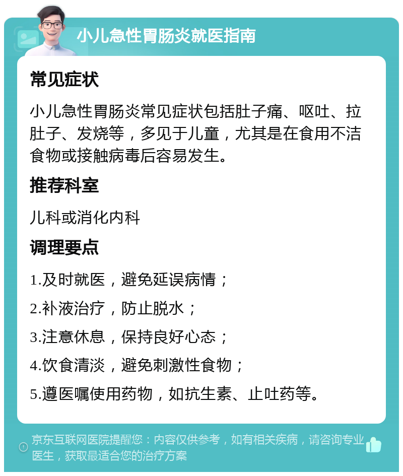 小儿急性胃肠炎就医指南 常见症状 小儿急性胃肠炎常见症状包括肚子痛、呕吐、拉肚子、发烧等，多见于儿童，尤其是在食用不洁食物或接触病毒后容易发生。 推荐科室 儿科或消化内科 调理要点 1.及时就医，避免延误病情； 2.补液治疗，防止脱水； 3.注意休息，保持良好心态； 4.饮食清淡，避免刺激性食物； 5.遵医嘱使用药物，如抗生素、止吐药等。