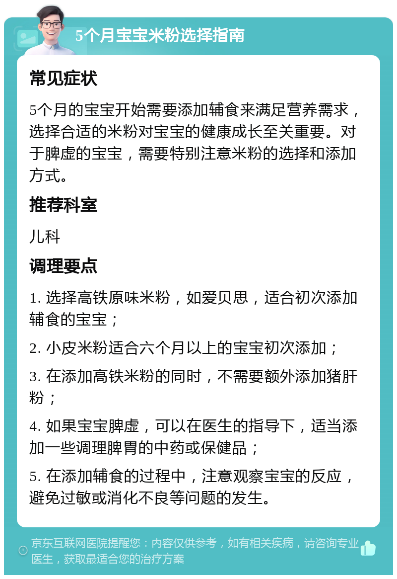 5个月宝宝米粉选择指南 常见症状 5个月的宝宝开始需要添加辅食来满足营养需求，选择合适的米粉对宝宝的健康成长至关重要。对于脾虚的宝宝，需要特别注意米粉的选择和添加方式。 推荐科室 儿科 调理要点 1. 选择高铁原味米粉，如爱贝思，适合初次添加辅食的宝宝； 2. 小皮米粉适合六个月以上的宝宝初次添加； 3. 在添加高铁米粉的同时，不需要额外添加猪肝粉； 4. 如果宝宝脾虚，可以在医生的指导下，适当添加一些调理脾胃的中药或保健品； 5. 在添加辅食的过程中，注意观察宝宝的反应，避免过敏或消化不良等问题的发生。