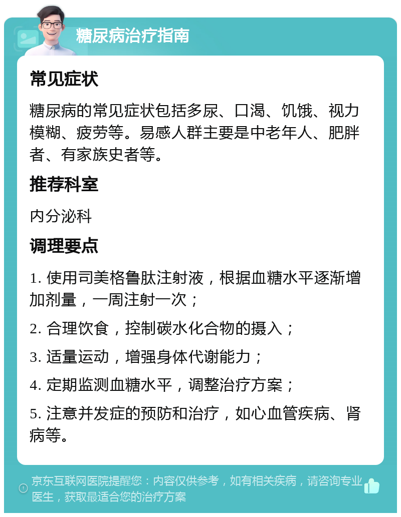 糖尿病治疗指南 常见症状 糖尿病的常见症状包括多尿、口渴、饥饿、视力模糊、疲劳等。易感人群主要是中老年人、肥胖者、有家族史者等。 推荐科室 内分泌科 调理要点 1. 使用司美格鲁肽注射液，根据血糖水平逐渐增加剂量，一周注射一次； 2. 合理饮食，控制碳水化合物的摄入； 3. 适量运动，增强身体代谢能力； 4. 定期监测血糖水平，调整治疗方案； 5. 注意并发症的预防和治疗，如心血管疾病、肾病等。