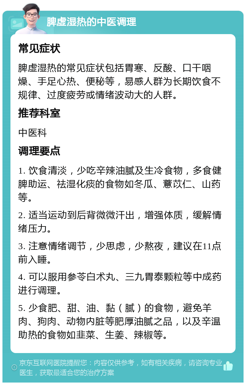 脾虚湿热的中医调理 常见症状 脾虚湿热的常见症状包括胃寒、反酸、口干咽燥、手足心热、便秘等，易感人群为长期饮食不规律、过度疲劳或情绪波动大的人群。 推荐科室 中医科 调理要点 1. 饮食清淡，少吃辛辣油腻及生冷食物，多食健脾助运、祛湿化痰的食物如冬瓜、薏苡仁、山药等。 2. 适当运动到后背微微汗出，增强体质，缓解情绪压力。 3. 注意情绪调节，少思虑，少熬夜，建议在11点前入睡。 4. 可以服用参苓白术丸、三九胃泰颗粒等中成药进行调理。 5. 少食肥、甜、油、黏（腻）的食物，避免羊肉、狗肉、动物内脏等肥厚油腻之品，以及辛温助热的食物如韭菜、生姜、辣椒等。