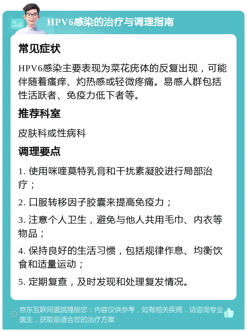 HPV6感染的治疗与调理指南 常见症状 HPV6感染主要表现为菜花疣体的反复出现，可能伴随着瘙痒、灼热感或轻微疼痛。易感人群包括性活跃者、免疫力低下者等。 推荐科室 皮肤科或性病科 调理要点 1. 使用咪喹莫特乳膏和干扰素凝胶进行局部治疗； 2. 口服转移因子胶囊来提高免疫力； 3. 注意个人卫生，避免与他人共用毛巾、内衣等物品； 4. 保持良好的生活习惯，包括规律作息、均衡饮食和适量运动； 5. 定期复查，及时发现和处理复发情况。