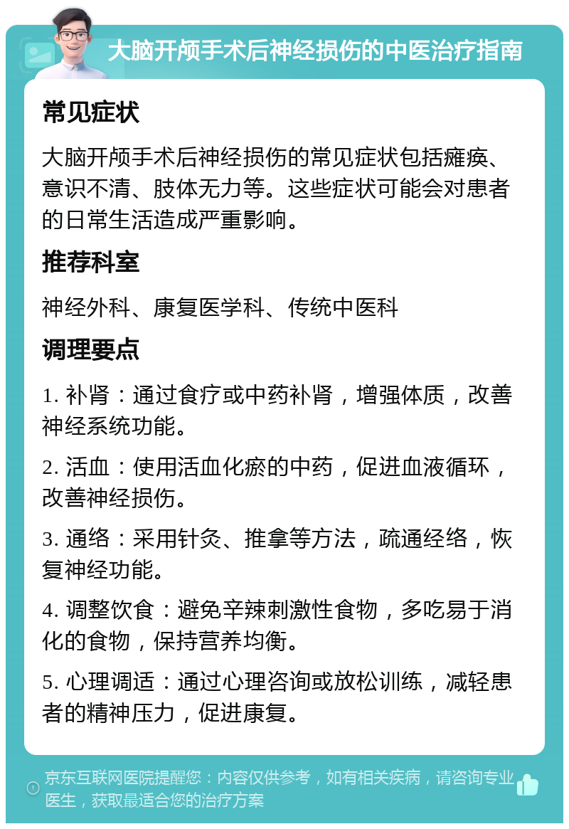 大脑开颅手术后神经损伤的中医治疗指南 常见症状 大脑开颅手术后神经损伤的常见症状包括瘫痪、意识不清、肢体无力等。这些症状可能会对患者的日常生活造成严重影响。 推荐科室 神经外科、康复医学科、传统中医科 调理要点 1. 补肾：通过食疗或中药补肾，增强体质，改善神经系统功能。 2. 活血：使用活血化瘀的中药，促进血液循环，改善神经损伤。 3. 通络：采用针灸、推拿等方法，疏通经络，恢复神经功能。 4. 调整饮食：避免辛辣刺激性食物，多吃易于消化的食物，保持营养均衡。 5. 心理调适：通过心理咨询或放松训练，减轻患者的精神压力，促进康复。